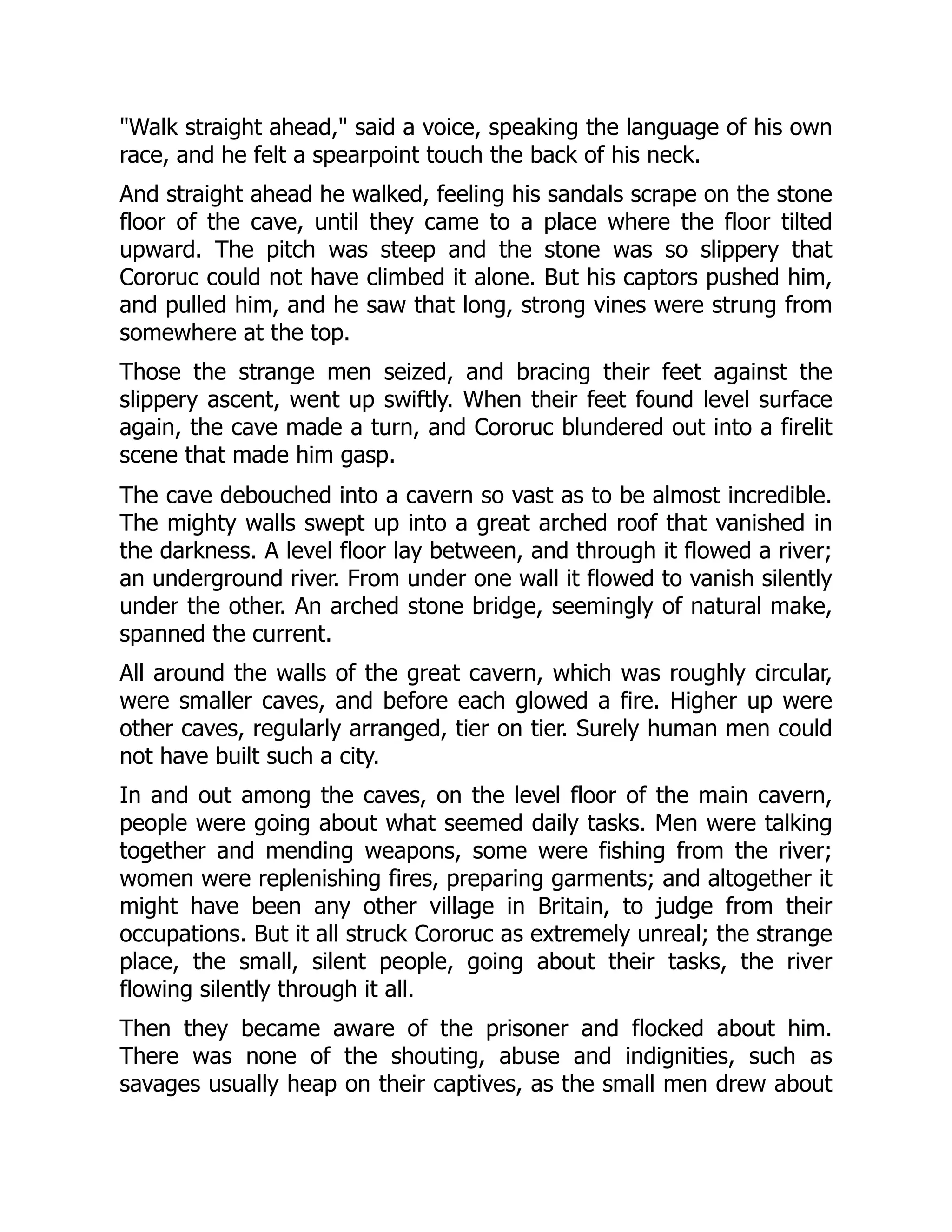 "Walk straight ahead," said a voice, speaking the language of his own race, and he felt a spearpoint touch the back of his neck. And straight ahead he walked, feeling his sandals scrape on the stone floor of the cave, until they came to a place where the floor tilted upward. The pitch was steep and the stone was so slippery that Cororuc could not have climbed it alone. But his captors pushed him, and pulled him, and he saw that long, strong vines were strung from somewhere at the top. Those the strange men seized, and bracing their feet against the slippery ascent, went up swiftly. When their feet found level surface again, the cave made a turn, and Cororuc blundered out into a firelit scene that made him gasp. The cave debouched into a cavern so vast as to be almost incredible. The mighty walls swept up into a great arched roof that vanished in the darkness. A level floor lay between, and through it flowed a river; an underground river. From under one wall it flowed to vanish silently under the other. An arched stone bridge, seemingly of natural make, spanned the current. All around the walls of the great cavern, which was roughly circular, were smaller caves, and before each glowed a fire. Higher up were other caves, regularly arranged, tier on tier. Surely human men could not have built such a city. In and out among the caves, on the level floor of the main cavern, people were going about what seemed daily tasks. Men were talking together and mending weapons, some were fishing from the river; women were replenishing fires, preparing garments; and altogether it might have been any other village in Britain, to judge from their occupations. But it all struck Cororuc as extremely unreal; the strange place, the small, silent people, going about their tasks, the river flowing silently through it all. Then they became aware of the prisoner and flocked about him. There was none of the shouting, abuse and indignities, such as savages usually heap on their captives, as the small men drew about 