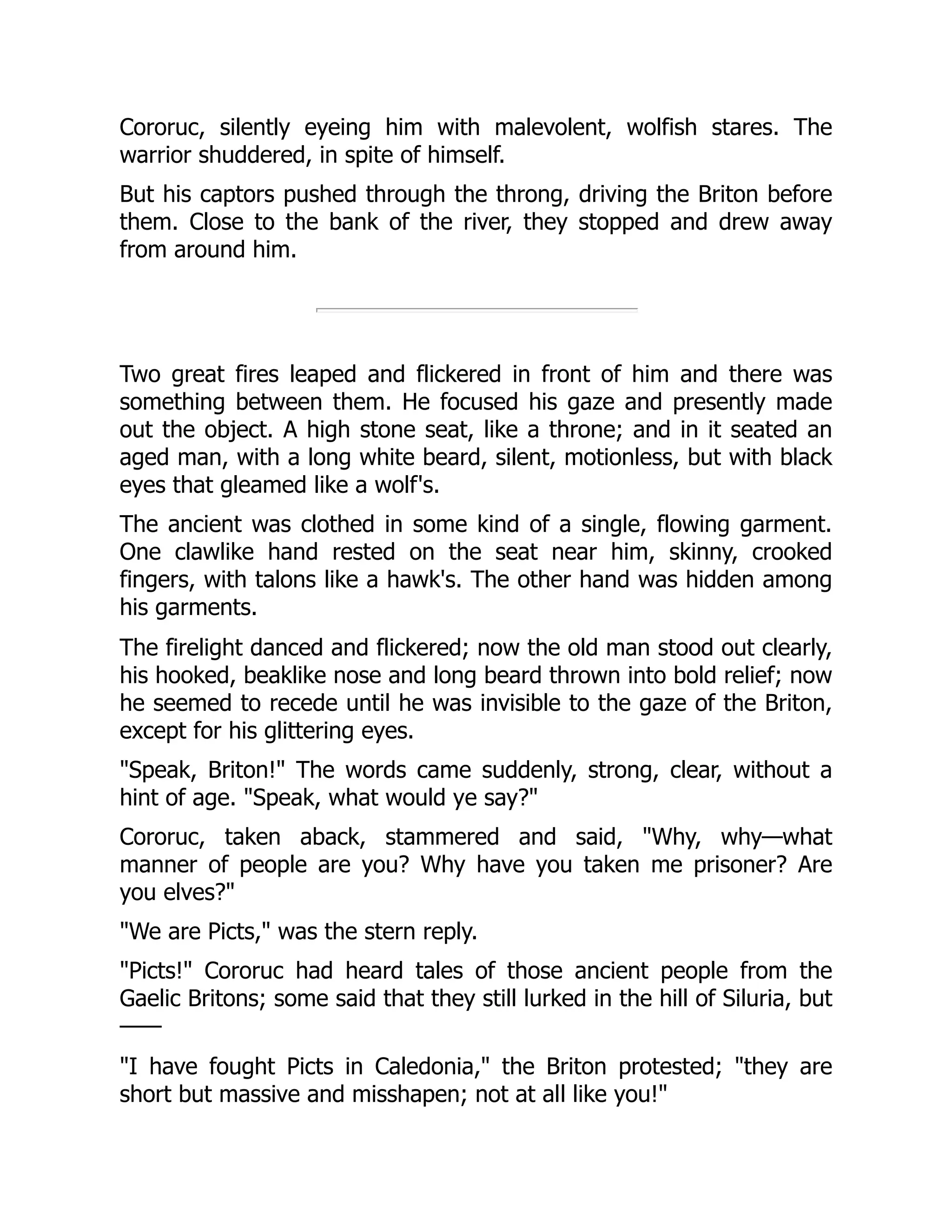 Cororuc, silently eyeing him with malevolent, wolfish stares. The warrior shuddered, in spite of himself. But his captors pushed through the throng, driving the Briton before them. Close to the bank of the river, they stopped and drew away from around him. Two great fires leaped and flickered in front of him and there was something between them. He focused his gaze and presently made out the object. A high stone seat, like a throne; and in it seated an aged man, with a long white beard, silent, motionless, but with black eyes that gleamed like a wolf's. The ancient was clothed in some kind of a single, flowing garment. One clawlike hand rested on the seat near him, skinny, crooked fingers, with talons like a hawk's. The other hand was hidden among his garments. The firelight danced and flickered; now the old man stood out clearly, his hooked, beaklike nose and long beard thrown into bold relief; now he seemed to recede until he was invisible to the gaze of the Briton, except for his glittering eyes. "Speak, Briton!" The words came suddenly, strong, clear, without a hint of age. "Speak, what would ye say?" Cororuc, taken aback, stammered and said, "Why, why—what manner of people are you? Why have you taken me prisoner? Are you elves?" "We are Picts," was the stern reply. "Picts!" Cororuc had heard tales of those ancient people from the Gaelic Britons; some said that they still lurked in the hill of Siluria, but —— "I have fought Picts in Caledonia," the Briton protested; "they are short but massive and misshapen; not at all like you!" 