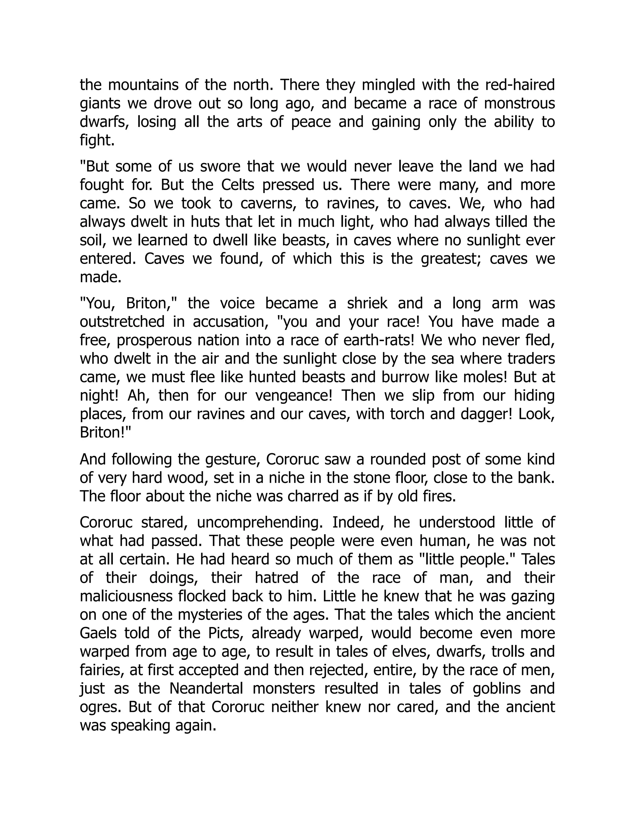 the mountains of the north. There they mingled with the red-haired giants we drove out so long ago, and became a race of monstrous dwarfs, losing all the arts of peace and gaining only the ability to fight. "But some of us swore that we would never leave the land we had fought for. But the Celts pressed us. There were many, and more came. So we took to caverns, to ravines, to caves. We, who had always dwelt in huts that let in much light, who had always tilled the soil, we learned to dwell like beasts, in caves where no sunlight ever entered. Caves we found, of which this is the greatest; caves we made. "You, Briton," the voice became a shriek and a long arm was outstretched in accusation, "you and your race! You have made a free, prosperous nation into a race of earth-rats! We who never fled, who dwelt in the air and the sunlight close by the sea where traders came, we must flee like hunted beasts and burrow like moles! But at night! Ah, then for our vengeance! Then we slip from our hiding places, from our ravines and our caves, with torch and dagger! Look, Briton!" And following the gesture, Cororuc saw a rounded post of some kind of very hard wood, set in a niche in the stone floor, close to the bank. The floor about the niche was charred as if by old fires. Cororuc stared, uncomprehending. Indeed, he understood little of what had passed. That these people were even human, he was not at all certain. He had heard so much of them as "little people." Tales of their doings, their hatred of the race of man, and their maliciousness flocked back to him. Little he knew that he was gazing on one of the mysteries of the ages. That the tales which the ancient Gaels told of the Picts, already warped, would become even more warped from age to age, to result in tales of elves, dwarfs, trolls and fairies, at first accepted and then rejected, entire, by the race of men, just as the Neandertal monsters resulted in tales of goblins and ogres. But of that Cororuc neither knew nor cared, and the ancient was speaking again. 