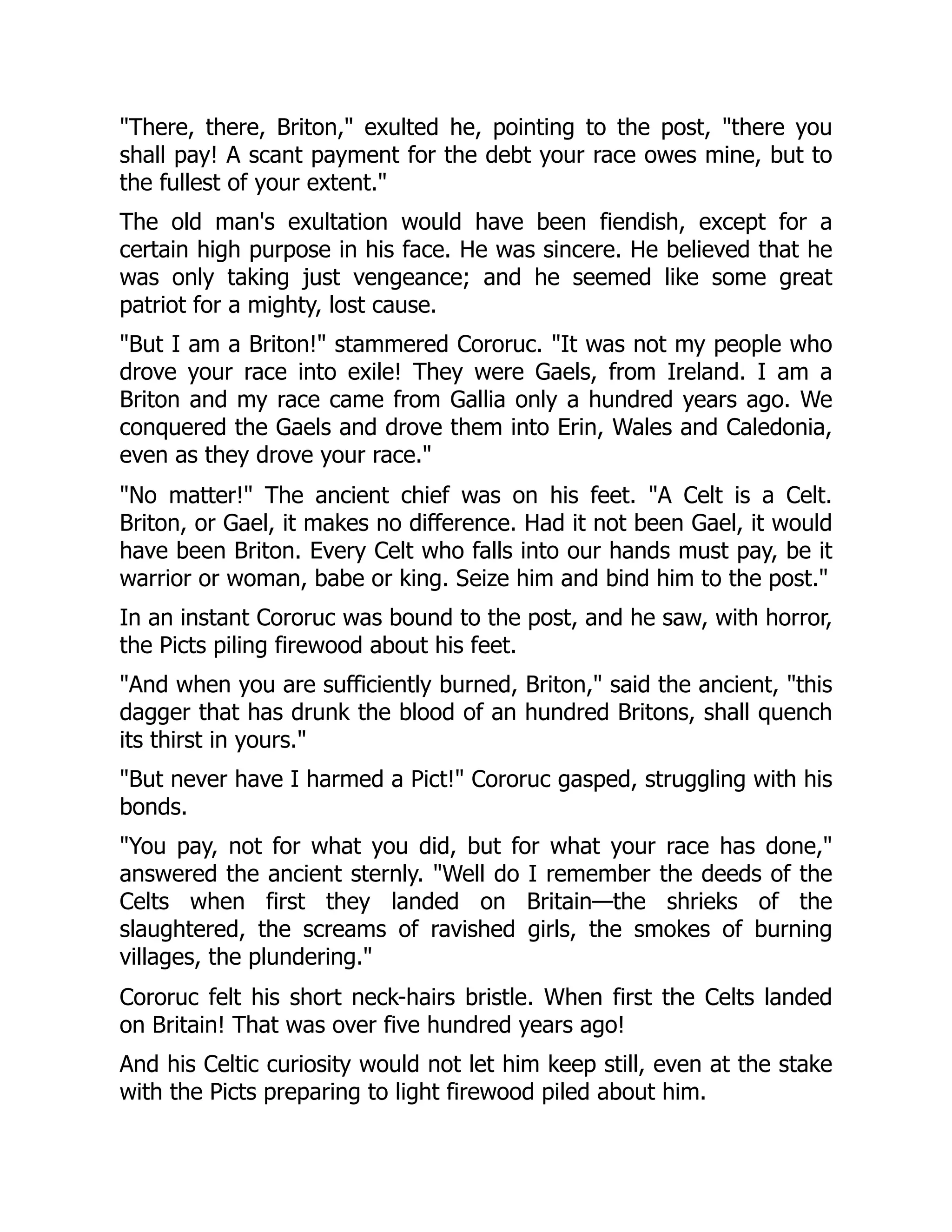 "There, there, Briton," exulted he, pointing to the post, "there you shall pay! A scant payment for the debt your race owes mine, but to the fullest of your extent." The old man's exultation would have been fiendish, except for a certain high purpose in his face. He was sincere. He believed that he was only taking just vengeance; and he seemed like some great patriot for a mighty, lost cause. "But I am a Briton!" stammered Cororuc. "It was not my people who drove your race into exile! They were Gaels, from Ireland. I am a Briton and my race came from Gallia only a hundred years ago. We conquered the Gaels and drove them into Erin, Wales and Caledonia, even as they drove your race." "No matter!" The ancient chief was on his feet. "A Celt is a Celt. Briton, or Gael, it makes no difference. Had it not been Gael, it would have been Briton. Every Celt who falls into our hands must pay, be it warrior or woman, babe or king. Seize him and bind him to the post." In an instant Cororuc was bound to the post, and he saw, with horror, the Picts piling firewood about his feet. "And when you are sufficiently burned, Briton," said the ancient, "this dagger that has drunk the blood of an hundred Britons, shall quench its thirst in yours." "But never have I harmed a Pict!" Cororuc gasped, struggling with his bonds. "You pay, not for what you did, but for what your race has done," answered the ancient sternly. "Well do I remember the deeds of the Celts when first they landed on Britain—the shrieks of the slaughtered, the screams of ravished girls, the smokes of burning villages, the plundering." Cororuc felt his short neck-hairs bristle. When first the Celts landed on Britain! That was over five hundred years ago! And his Celtic curiosity would not let him keep still, even at the stake with the Picts preparing to light firewood piled about him. 