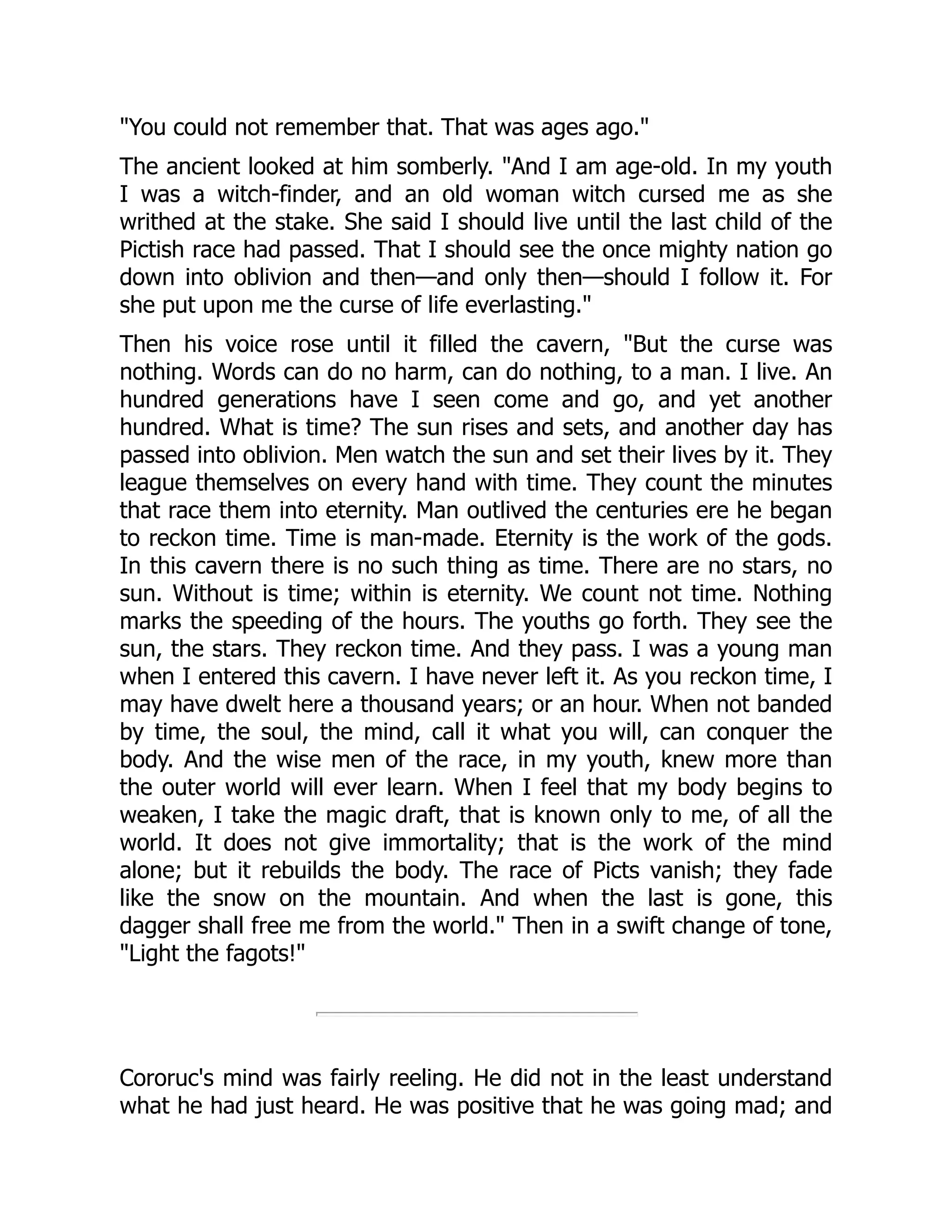 "You could not remember that. That was ages ago." The ancient looked at him somberly. "And I am age-old. In my youth I was a witch-finder, and an old woman witch cursed me as she writhed at the stake. She said I should live until the last child of the Pictish race had passed. That I should see the once mighty nation go down into oblivion and then—and only then—should I follow it. For she put upon me the curse of life everlasting." Then his voice rose until it filled the cavern, "But the curse was nothing. Words can do no harm, can do nothing, to a man. I live. An hundred generations have I seen come and go, and yet another hundred. What is time? The sun rises and sets, and another day has passed into oblivion. Men watch the sun and set their lives by it. They league themselves on every hand with time. They count the minutes that race them into eternity. Man outlived the centuries ere he began to reckon time. Time is man-made. Eternity is the work of the gods. In this cavern there is no such thing as time. There are no stars, no sun. Without is time; within is eternity. We count not time. Nothing marks the speeding of the hours. The youths go forth. They see the sun, the stars. They reckon time. And they pass. I was a young man when I entered this cavern. I have never left it. As you reckon time, I may have dwelt here a thousand years; or an hour. When not banded by time, the soul, the mind, call it what you will, can conquer the body. And the wise men of the race, in my youth, knew more than the outer world will ever learn. When I feel that my body begins to weaken, I take the magic draft, that is known only to me, of all the world. It does not give immortality; that is the work of the mind alone; but it rebuilds the body. The race of Picts vanish; they fade like the snow on the mountain. And when the last is gone, this dagger shall free me from the world." Then in a swift change of tone, "Light the fagots!" Cororuc's mind was fairly reeling. He did not in the least understand what he had just heard. He was positive that he was going mad; and 