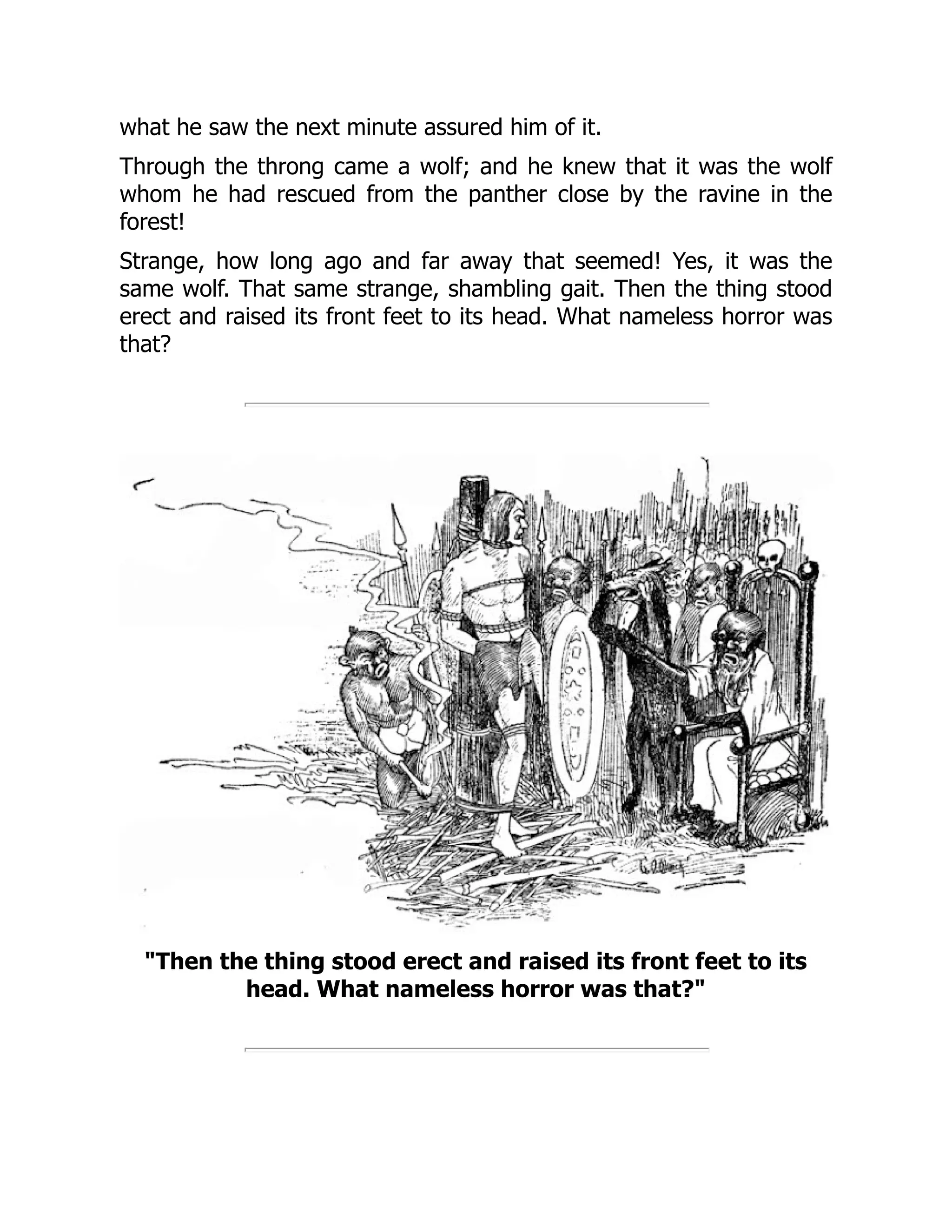 what he saw the next minute assured him of it. Through the throng came a wolf; and he knew that it was the wolf whom he had rescued from the panther close by the ravine in the forest! Strange, how long ago and far away that seemed! Yes, it was the same wolf. That same strange, shambling gait. Then the thing stood erect and raised its front feet to its head. What nameless horror was that? "Then the thing stood erect and raised its front feet to its head. What nameless horror was that?" 