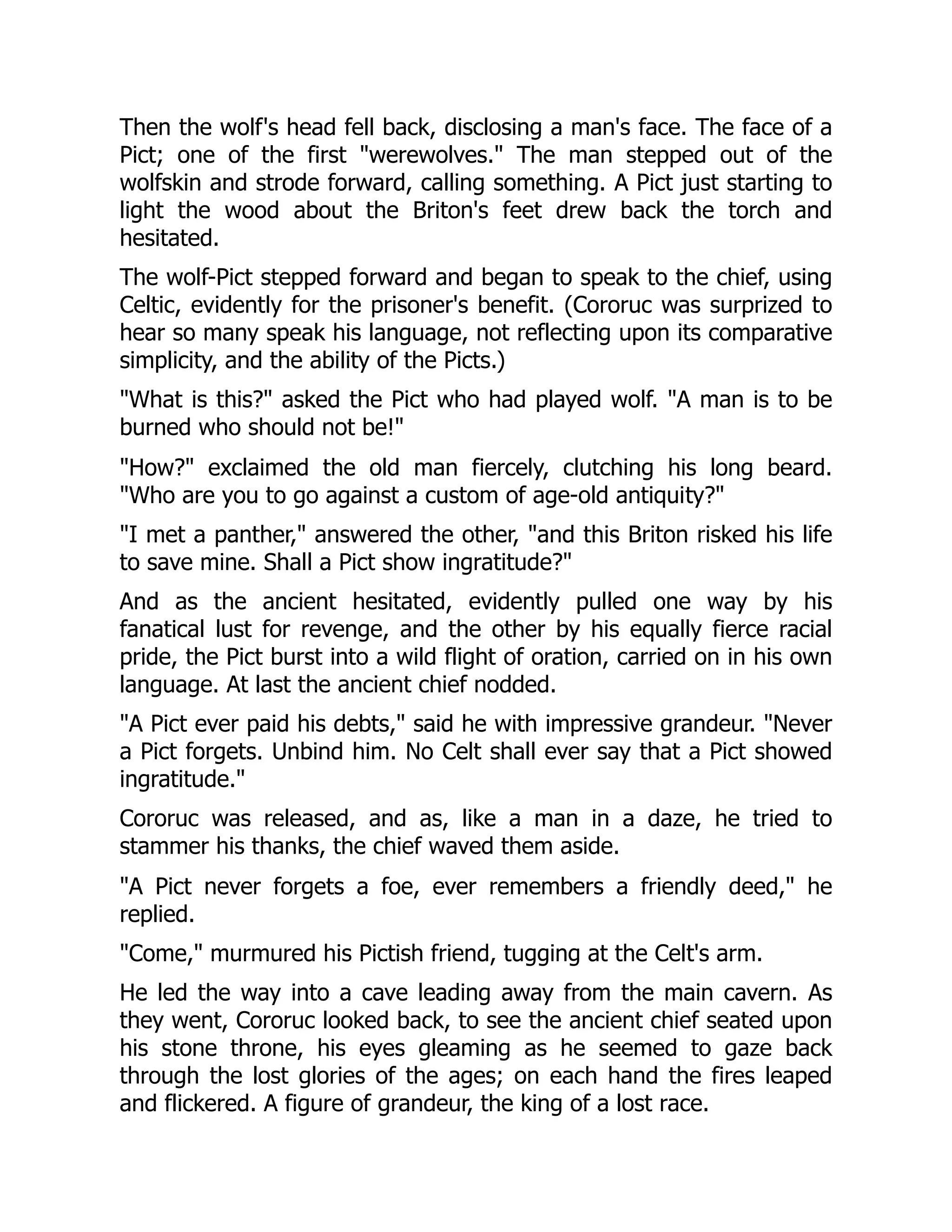 Then the wolf's head fell back, disclosing a man's face. The face of a Pict; one of the first "werewolves." The man stepped out of the wolfskin and strode forward, calling something. A Pict just starting to light the wood about the Briton's feet drew back the torch and hesitated. The wolf-Pict stepped forward and began to speak to the chief, using Celtic, evidently for the prisoner's benefit. (Cororuc was surprized to hear so many speak his language, not reflecting upon its comparative simplicity, and the ability of the Picts.) "What is this?" asked the Pict who had played wolf. "A man is to be burned who should not be!" "How?" exclaimed the old man fiercely, clutching his long beard. "Who are you to go against a custom of age-old antiquity?" "I met a panther," answered the other, "and this Briton risked his life to save mine. Shall a Pict show ingratitude?" And as the ancient hesitated, evidently pulled one way by his fanatical lust for revenge, and the other by his equally fierce racial pride, the Pict burst into a wild flight of oration, carried on in his own language. At last the ancient chief nodded. "A Pict ever paid his debts," said he with impressive grandeur. "Never a Pict forgets. Unbind him. No Celt shall ever say that a Pict showed ingratitude." Cororuc was released, and as, like a man in a daze, he tried to stammer his thanks, the chief waved them aside. "A Pict never forgets a foe, ever remembers a friendly deed," he replied. "Come," murmured his Pictish friend, tugging at the Celt's arm. He led the way into a cave leading away from the main cavern. As they went, Cororuc looked back, to see the ancient chief seated upon his stone throne, his eyes gleaming as he seemed to gaze back through the lost glories of the ages; on each hand the fires leaped and flickered. A figure of grandeur, the king of a lost race. 