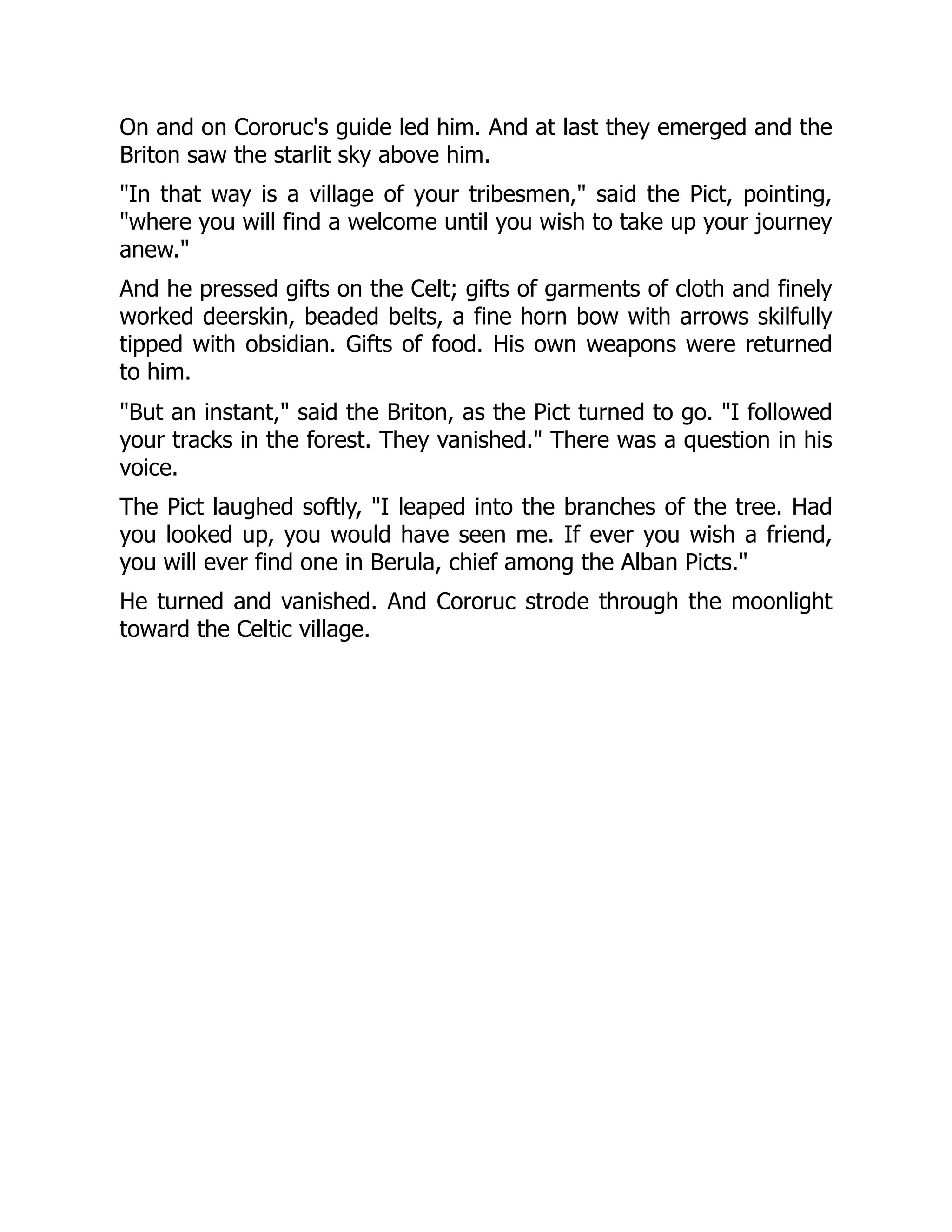 On and on Cororuc's guide led him. And at last they emerged and the Briton saw the starlit sky above him. "In that way is a village of your tribesmen," said the Pict, pointing, "where you will find a welcome until you wish to take up your journey anew." And he pressed gifts on the Celt; gifts of garments of cloth and finely worked deerskin, beaded belts, a fine horn bow with arrows skilfully tipped with obsidian. Gifts of food. His own weapons were returned to him. "But an instant," said the Briton, as the Pict turned to go. "I followed your tracks in the forest. They vanished." There was a question in his voice. The Pict laughed softly, "I leaped into the branches of the tree. Had you looked up, you would have seen me. If ever you wish a friend, you will ever find one in Berula, chief among the Alban Picts." He turned and vanished. And Cororuc strode through the moonlight toward the Celtic village. 