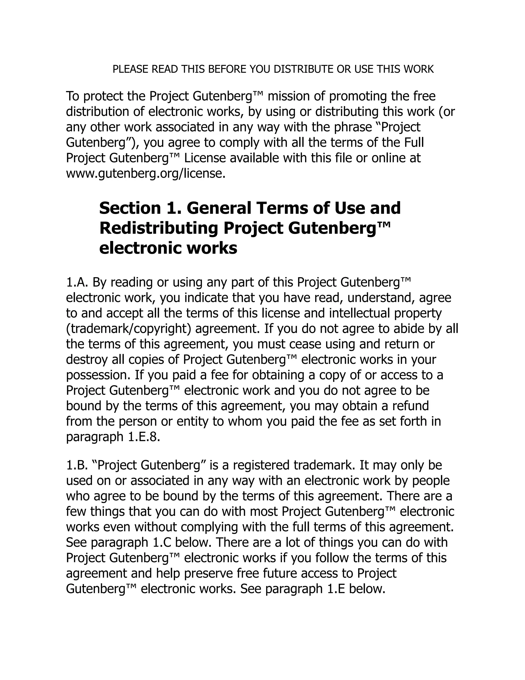 PLEASE READ THIS BEFORE YOU DISTRIBUTE OR USE THIS WORK To protect the Project Gutenberg™ mission of promoting the free distribution of electronic works, by using or distributing this work (or any other work associated in any way with the phrase “Project Gutenberg”), you agree to comply with all the terms of the Full Project Gutenberg™ License available with this file or online at www.gutenberg.org/license. Section 1. General Terms of Use and Redistributing Project Gutenberg™ electronic works 1.A. By reading or using any part of this Project Gutenberg™ electronic work, you indicate that you have read, understand, agree to and accept all the terms of this license and intellectual property (trademark/copyright) agreement. If you do not agree to abide by all the terms of this agreement, you must cease using and return or destroy all copies of Project Gutenberg™ electronic works in your possession. If you paid a fee for obtaining a copy of or access to a Project Gutenberg™ electronic work and you do not agree to be bound by the terms of this agreement, you may obtain a refund from the person or entity to whom you paid the fee as set forth in paragraph 1.E.8. 1.B. “Project Gutenberg” is a registered trademark. It may only be used on or associated in any way with an electronic work by people who agree to be bound by the terms of this agreement. There are a few things that you can do with most Project Gutenberg™ electronic works even without complying with the full terms of this agreement. See paragraph 1.C below. There are a lot of things you can do with Project Gutenberg™ electronic works if you follow the terms of this agreement and help preserve free future access to Project Gutenberg™ electronic works. See paragraph 1.E below. 