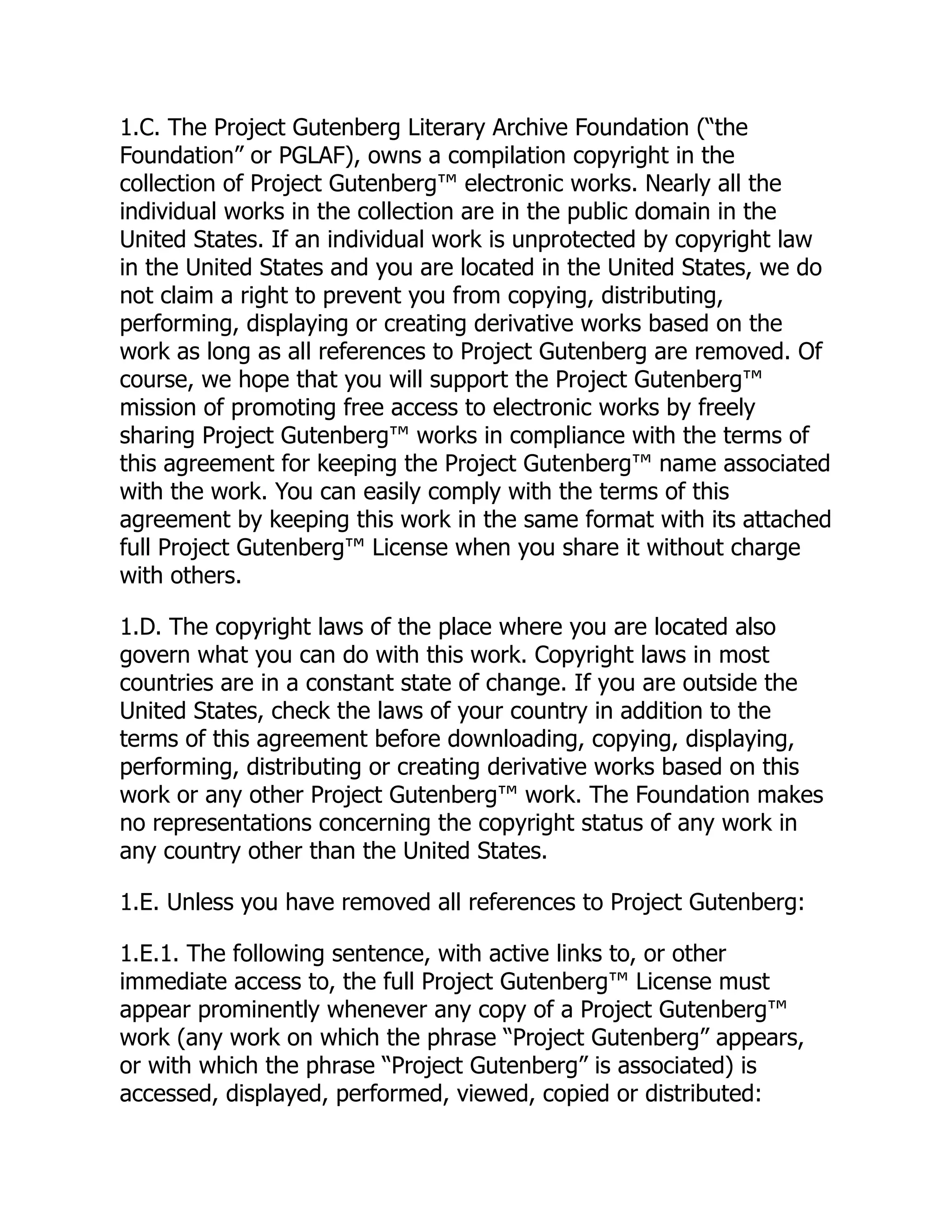 1.C. The Project Gutenberg Literary Archive Foundation (“the Foundation” or PGLAF), owns a compilation copyright in the collection of Project Gutenberg™ electronic works. Nearly all the individual works in the collection are in the public domain in the United States. If an individual work is unprotected by copyright law in the United States and you are located in the United States, we do not claim a right to prevent you from copying, distributing, performing, displaying or creating derivative works based on the work as long as all references to Project Gutenberg are removed. Of course, we hope that you will support the Project Gutenberg™ mission of promoting free access to electronic works by freely sharing Project Gutenberg™ works in compliance with the terms of this agreement for keeping the Project Gutenberg™ name associated with the work. You can easily comply with the terms of this agreement by keeping this work in the same format with its attached full Project Gutenberg™ License when you share it without charge with others. 1.D. The copyright laws of the place where you are located also govern what you can do with this work. Copyright laws in most countries are in a constant state of change. If you are outside the United States, check the laws of your country in addition to the terms of this agreement before downloading, copying, displaying, performing, distributing or creating derivative works based on this work or any other Project Gutenberg™ work. The Foundation makes no representations concerning the copyright status of any work in any country other than the United States. 1.E. Unless you have removed all references to Project Gutenberg: 1.E.1. The following sentence, with active links to, or other immediate access to, the full Project Gutenberg™ License must appear prominently whenever any copy of a Project Gutenberg™ work (any work on which the phrase “Project Gutenberg” appears, or with which the phrase “Project Gutenberg” is associated) is accessed, displayed, performed, viewed, copied or distributed: 