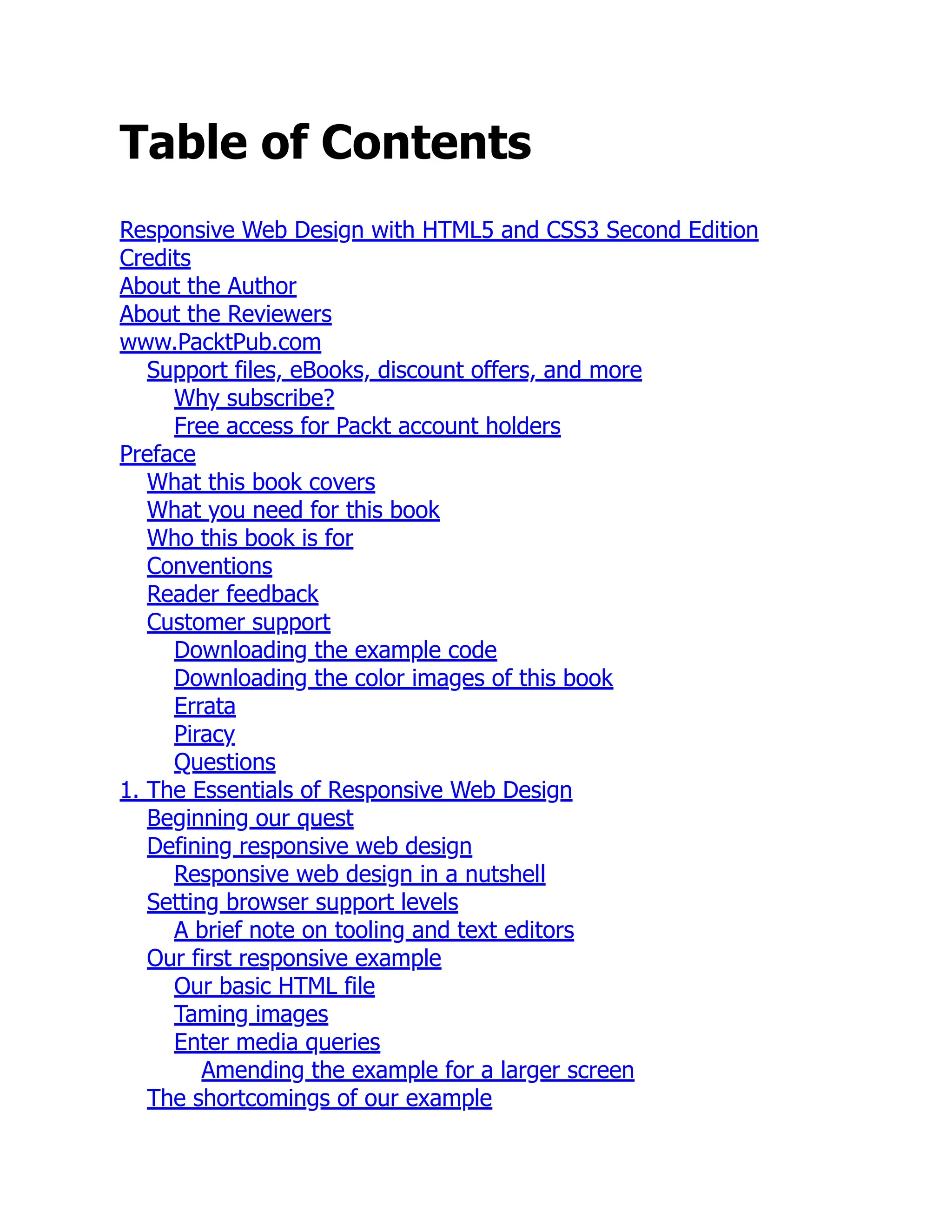 Table of Contents Responsive Web Design with HTML5 and CSS3 Second Edition Credits About the Author About the Reviewers www.PacktPub.com Support files, eBooks, discount offers, and more Why subscribe? Free access for Packt account holders Preface What this book covers What you need for this book Who this book is for Conventions Reader feedback Customer support Downloading the example code Downloading the color images of this book Errata Piracy Questions 1. The Essentials of Responsive Web Design Beginning our quest Defining responsive web design Responsive web design in a nutshell Setting browser support levels A brief note on tooling and text editors Our first responsive example Our basic HTML file Taming images Enter media queries Amending the example for a larger screen The shortcomings of our example 