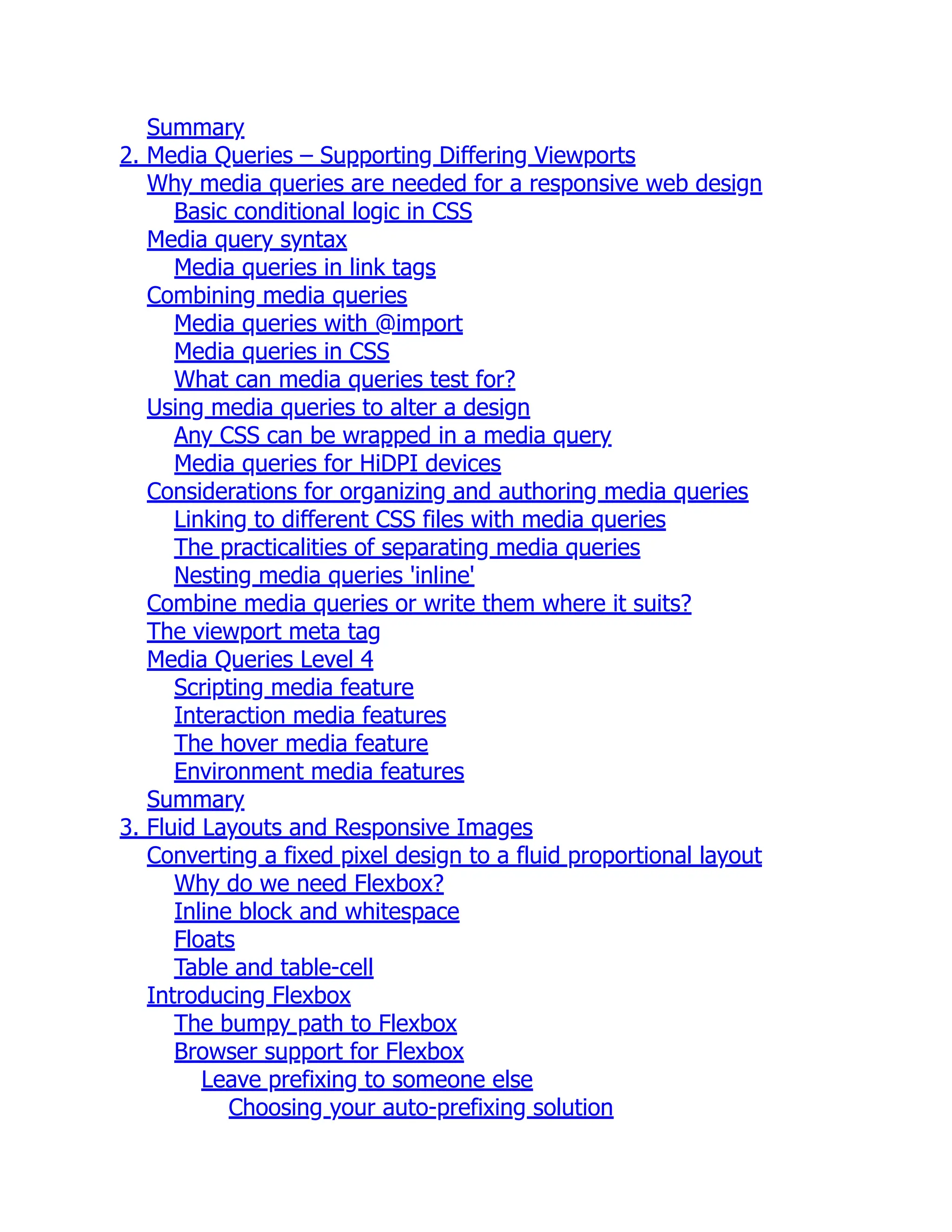 Summary 2. Media Queries – Supporting Differing Viewports Why media queries are needed for a responsive web design Basic conditional logic in CSS Media query syntax Media queries in link tags Combining media queries Media queries with @import Media queries in CSS What can media queries test for? Using media queries to alter a design Any CSS can be wrapped in a media query Media queries for HiDPI devices Considerations for organizing and authoring media queries Linking to different CSS files with media queries The practicalities of separating media queries Nesting media queries 'inline' Combine media queries or write them where it suits? The viewport meta tag Media Queries Level 4 Scripting media feature Interaction media features The hover media feature Environment media features Summary 3. Fluid Layouts and Responsive Images Converting a fixed pixel design to a fluid proportional layout Why do we need Flexbox? Inline block and whitespace Floats Table and table-cell Introducing Flexbox The bumpy path to Flexbox Browser support for Flexbox Leave prefixing to someone else Choosing your auto-prefixing solution 