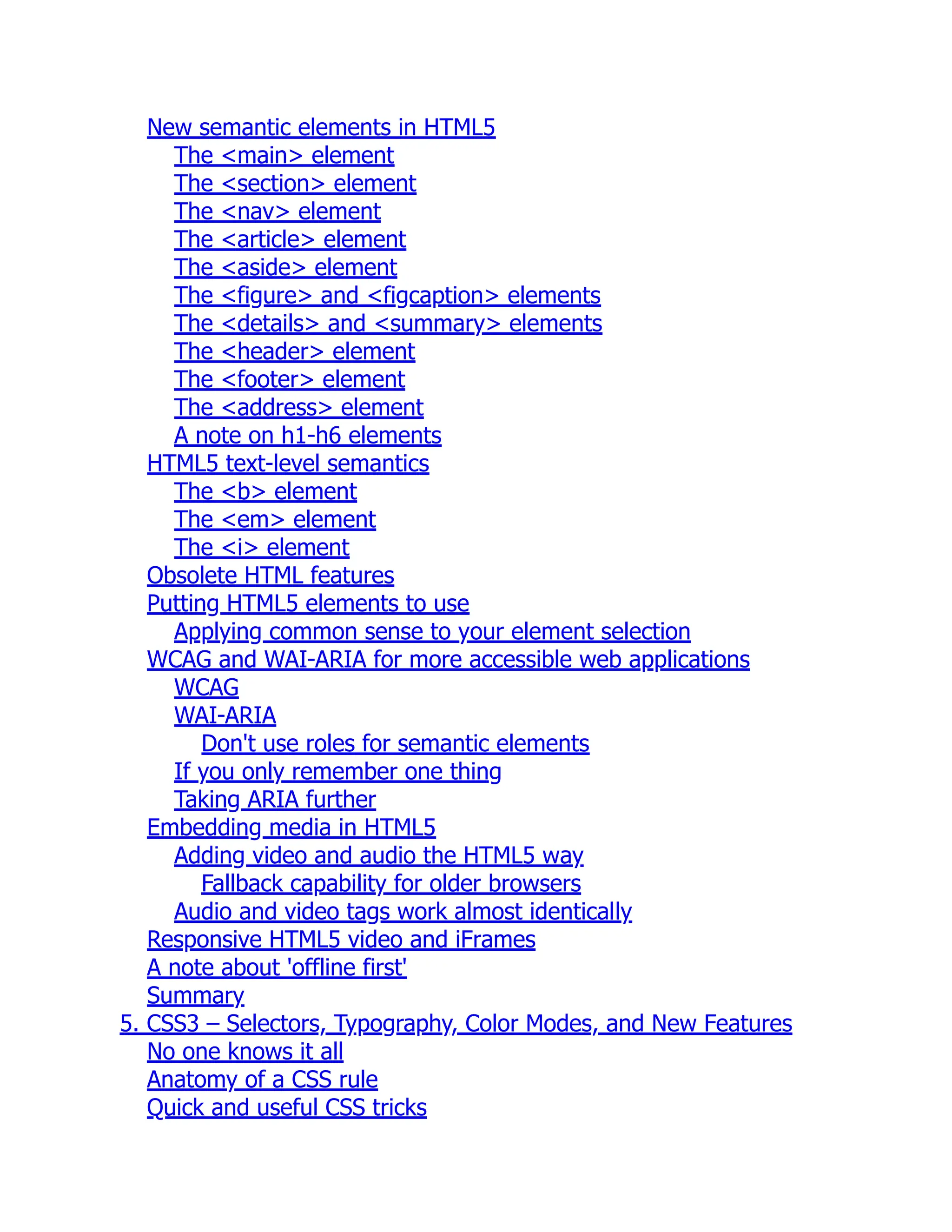 New semantic elements in HTML5 The <main> element The <section> element The <nav> element The <article> element The <aside> element The <figure> and <figcaption> elements The <details> and <summary> elements The <header> element The <footer> element The <address> element A note on h1-h6 elements HTML5 text-level semantics The <b> element The <em> element The <i> element Obsolete HTML features Putting HTML5 elements to use Applying common sense to your element selection WCAG and WAI-ARIA for more accessible web applications WCAG WAI-ARIA Don't use roles for semantic elements If you only remember one thing Taking ARIA further Embedding media in HTML5 Adding video and audio the HTML5 way Fallback capability for older browsers Audio and video tags work almost identically Responsive HTML5 video and iFrames A note about 'offline first' Summary 5. CSS3 – Selectors, Typography, Color Modes, and New Features No one knows it all Anatomy of a CSS rule Quick and useful CSS tricks 