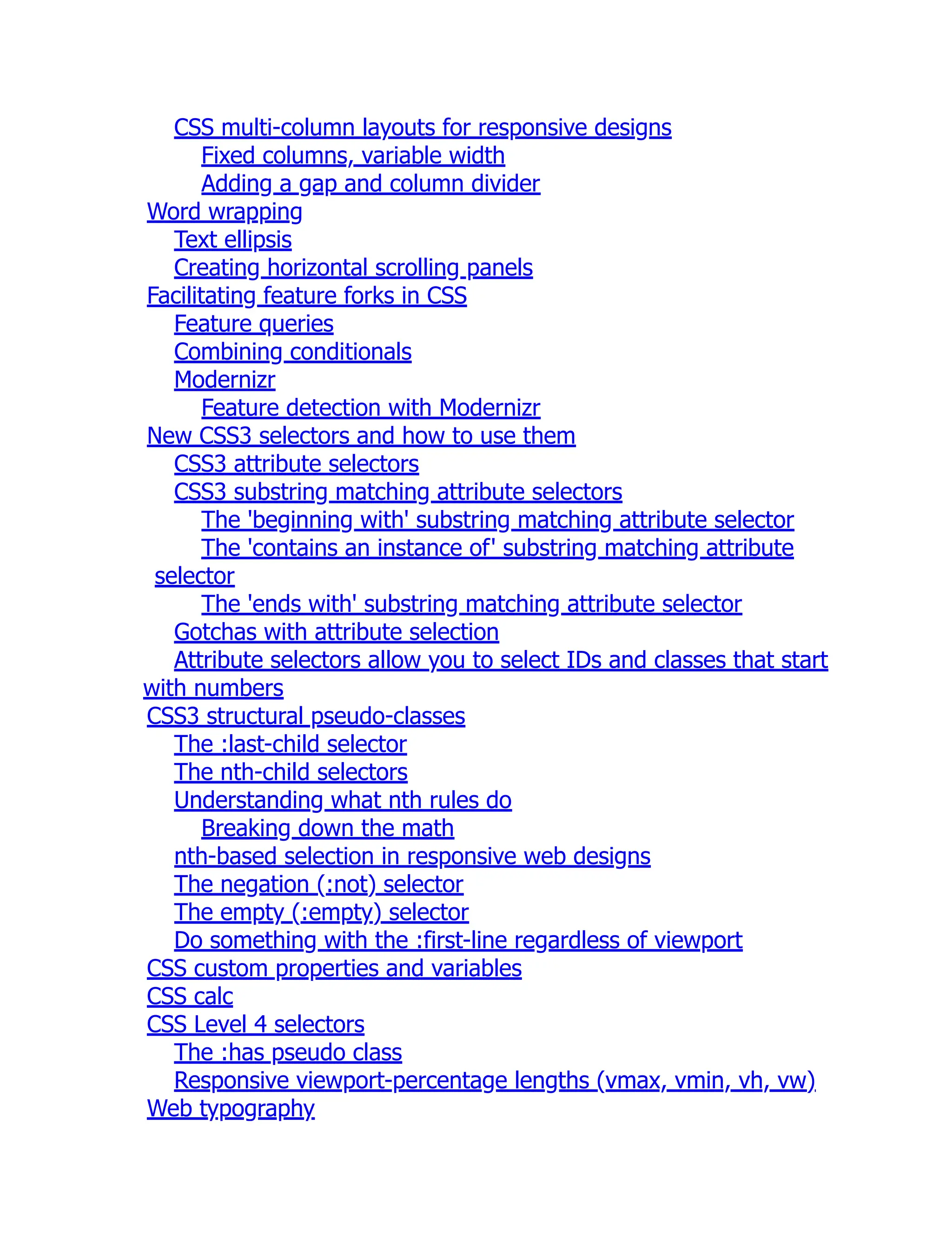 CSS multi-column layouts for responsive designs Fixed columns, variable width Adding a gap and column divider Word wrapping Text ellipsis Creating horizontal scrolling panels Facilitating feature forks in CSS Feature queries Combining conditionals Modernizr Feature detection with Modernizr New CSS3 selectors and how to use them CSS3 attribute selectors CSS3 substring matching attribute selectors The 'beginning with' substring matching attribute selector The 'contains an instance of' substring matching attribute selector The 'ends with' substring matching attribute selector Gotchas with attribute selection Attribute selectors allow you to select IDs and classes that start with numbers CSS3 structural pseudo-classes The :last-child selector The nth-child selectors Understanding what nth rules do Breaking down the math nth-based selection in responsive web designs The negation (:not) selector The empty (:empty) selector Do something with the :first-line regardless of viewport CSS custom properties and variables CSS calc CSS Level 4 selectors The :has pseudo class Responsive viewport-percentage lengths (vmax, vmin, vh, vw) Web typography 