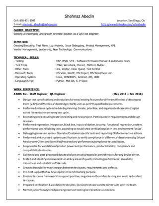 Shehnaz Abedin
Cell:858-401-3997 Location:San Diego, CA
E-mail:shehnaz_abedin@yahoo.com http://www.linkedin.com/in/srabedin
CAREER OBJECTIVE:
Seeking a challenging and growth oriented position as a QA/Test Engineer.
EXPERTIES:
Creating/Executing Test Plans, Log Analysis, Issue Debugging, Project Management, KPI,
Vendor Management, Leadership, New Technology, Communications.
TECHNICAL SKILLS:
- Testing : VAP, WVB, STB – Software/Firmware Manual & Automated tests
- Test Tools : JTAG, Wireshark, Chariot, Platform Builder
- Other Tools : Jira, Zephyr, Clear Quest, Test Central
- Microsoft Tools : MS Visio, WinCE, MS Project, MS Word/Excel etc.
- Operating System : Linux, WINDOWS, Android, iOS, UNIX
- Language/Script : Python, Mat-lab, C, P-Spice
WORK EXPERIENCE:
ARRIS Inc.: Staff Engineer, QA Engineer (May 2013 – Feb 2016)
 Designtestspecificationsandtestplansfornew/existingfeatures fordifferentWirelessVideoAccess
Point(VAP) andWirelessVideoBridge (WVB)unitsasperPFSspecifiedrequirements.
 Performedrelease cycle schedulebyplanning.Create,prioritize,andorganize testcasesintological
suitesforexecutiononeverytestcycle.
 Estimatingandexecutingtestsforexistingandnew project.Participatedin requirementsanddesign
reviews.
 Performed regression,integration,blackbox,inputvalidation, security, functional,regression,system,
performance andreliabilitytestsaccordingtoestablishedverificationplanintestenvironmentforSW.
 Debuggingissuesonvarious Operator/Customerspecifictestsand reportingCRsforcorrective actions.
 Performedandanalyzedsystemspecificationstoverify compliance of differentVideostreamsbyEricson
MediaroomClient andIdentified/resolved any performance/compliance relatedissues.
 Responsible forvalidationof productpowerandperformance,productstability,compliance and
compatibilitytestsuites.
 Collectedandpost-processeddatatoanalyze anydiscrepanciesontestresultsforanydevice driver.
 Testedandidentifyimprovementsinall keyareasof qualityincludingperformance,scalability,
robustnessandreliability of SWcode.
 Createdtraceabilitymatrix reportbetweentestcases,requirementsanddefects.
 Pre-TestsupporttoSW developersfor benchmarkingpurpose.
 Createdtestcase frameworktosupportpositive,negativeandboundarytestingandavoid redundant
testcases.
 Preparedverification &validationtestcycles;Executetestcasesandreportresults withthe team.
 Mentor junior/newlyhiredpeerengineersontestingbestpractices asneeded.
 