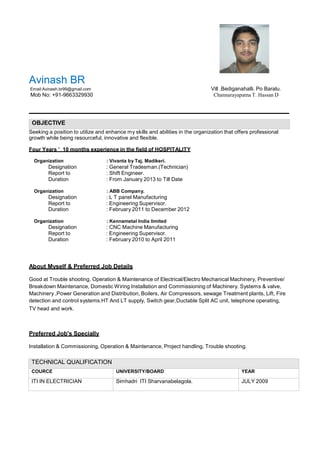 Avinash BR
Email:Avinash.br99@gmail.com Vill .Bediganahalli. Po Baralu.
Mob No: +91-9663329930 Channarayapatna T. Hassan D
OBJECTIVE
Seeking a position to utilize and enhance my skills and abilities in the organization that offers professional
growth while being resourceful, innovative and flexible.
Four Years ’ 10 months experience in the field of HOSPITALITY
Organization : Vivanta by Taj, Madikeri.
Designation : General Tradesman.(Technician)
Report to : Shift Engineer.
Duration : From January 2013 to Till Date
Organization : ABB Company.
Designation : L T panel Manufacturing
Report to : Engineering Supervisor.
Duration : February 2011 to December 2012
Organization : Kennametal India limited
Designation : CNC Machine Manufacturing
Report to : Engineering Supervisor.
Duration : February 2010 to April 2011
About Myself & Preferred Job Details
Good at Trouble shooting, Operation & Maintenance of Electrical/Electro Mechanical Machinery, Preventive/
Breakdown Maintenance, Domestic Wiring Installation and Commissioning of Machinery. Systems & valve,
Machinery ,Power Generation and Distribution, Boilers, Air Compressors, sewage Treatment plants, Lift, Fire
detection and control systems.HT And LT supply, Switch gear,Ductable Split AC unit, telephone operating,
TV head and work.
Preferred Job's Specially
Installation & Commissioning, Operation & Maintenance, Project handling, Trouble shooting.
TECHNICAL QUALIFICATION
COURCE UNIVERSITY/BOARD YEAR
ITI IN ELECTRICIAN Simhadri ITI Sharvanabelagola. JULY 2009
 