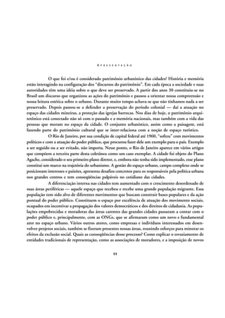 A P R E S E N T A Ç Ã O

O que foi e/ou é considerado patrimônio urbanístico das cidades? História e memória
estão interagindo na configuração dos “discursos do patrimônio”. Em cada época a sociedade e suas
autoridades têm uma idéia sobre o que deve ser preservado. A partir dos anos 30 constituiu-se no
Brasil um discurso que organizou as ações do patrimônio e passou a orientar nossa compreensão e
nossa leitura estética sobre o urbano. Durante muito tempo achava-se que não tínhamos nada a ser
preservado. Depois passou-se a defender a preservação do período colonial — daí a atuação no
espaço das cidades mineiras, a proteção das igrejas barrocas. Nos dias de hoje, o patrimônio arquitetônico está conectado não só com o passado e a memória nacionais, mas também com a vida das
pessoas que moram no espaço da cidade. O conjunto urbanístico, assim como a paisagem, está
fazendo parte do patrimônio cultural que se inter-relaciona com a noção de espaço turístico.
O Rio de Janeiro, por sua condição de capital federal até 1960, “sofreu” com movimentos
políticos e com a atuação do poder público, que procurou fazer dele um exemplo para o país. Exemplo
a ser seguido ou a ser evitado, não importa. Nesse ponto, o Rio de Janeiro aparece em vários artigos
que compõem a terceira parte desta coletânea como um caso exemplar. A cidade foi objeto do Plano
Agache, considerado o seu primeiro plano diretor, e, embora não tenha sido implementado, esse plano
constitui um marco na trajetória do urbanismo. A gestão do espaço urbano, campo complexo onde se
posicionam interesses e paixões, apresenta desafios concretos para os responsáveis pela política urbana
nos grandes centros e tem conseqüências palpáveis no cotidiano das cidades.
A diferenciação interna nas cidades tem aumentado com o crescimento desordenado de
suas áreas periféricas — aquele espaço que recebeu e recebe uma grande população migrante. Essa
população tem sido alvo de diferentes movimentos que buscam construir bases populares e da ação
pontual do poder público. Constituem o espaço por excelência de atuação dos movimento sociais,
ocupados em incentivar a propagação dos valores democráticos e dos direitos de cidadania. As populações empobrecidas e moradoras das áreas carentes das grandes cidades passaram a contar com o
poder público e, principalmente, com as ONGs, que se afirmaram como um novo e fundamental
ator no espaço urbano. Vários outros atores, como empresas e indivíduos interessados em desenvolver projetos sociais, também se fizeram presentes nessas áreas, reunindo esforços para minorar os
efeitos da exclusão social. Quais as conseqüências desse processo? Como explicar o esvaziamento de
entidades tradicionais de representação, como as associações de moradores, e a imposição de novos
11

 
