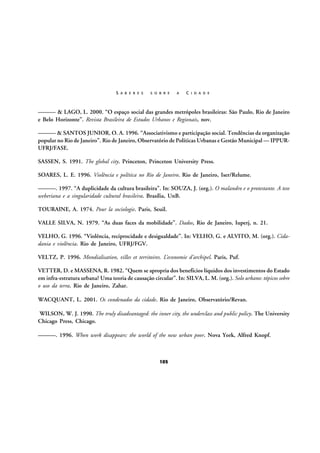 S A B E R E S

S O B R E

A

C I D A D E

——— & LAGO, L. 2000. “O espaço social das grandes metrópoles brasileiras: São Paulo, Rio de Janeiro
e Belo Horizonte”. Revista Brasileira de Estudos Urbanos e Regionais, nov.
——— & SANTOS JUNIOR, O. A. 1996. “Associativismo e participação social. Tendências da organização
popular no Rio de Janeiro”. Rio de Janeiro, Observatório de Políticas Urbanas e Gestão Municipal — IPPURUFRJ/FASE.
SASSEN, S. 1991. The global city. Princeton, Princeton University Press.
SOARES, L. E. 1996. Violência e política no Rio de Janeiro. Rio de Janeiro, Iser/Relume.
———. 1997. “A duplicidade da cultura brasileira”. In: SOUZA, J. (org.). O malandro e o protestante. A tese
weberiana e a singularidade cultural brasileira. Brasília, UnB.
TOURAINE, A. 1974. Pour la sociologie. Paris, Seuil.
VALLE SILVA, N. 1979. “As duas faces da mobilidade”. Dados, Rio de Janeiro, Iuperj, n. 21.
VELHO, G. 1996. “Violência, reciprocidade e desigualdade”. In: VELHO, G. e ALVITO, M. (org.). Cidadania e violência. Rio de Janeiro, UFRJ/FGV.
VELTZ, P. 1996. Mondialisation, villes et territoires. L’economie d’archipel. Paris, Puf.
VETTER, D. e MASSENA, R. 1982. “Quem se apropria dos benefícios líquidos dos investimentos do Estado
em infra-estratura urbana? Uma teoria de causação circular”. In: SILVA, L. M. (org.). Solo urbano: tópicos sobre
o uso da terra. Rio de Janeiro, Zahar.
WACQUANT, L. 2001. Os condenados da cidade. Rio de Janeiro, Observatório/Revan.
WILSON, W. J. 1990. The truly disadvantaged: the inner city, the underclass and public policy. The University
Chicago Press, Chicago.
———. 1996. When work disappears: the world of the new urban poor. Nova York, Alfred Knopf.

105

 
