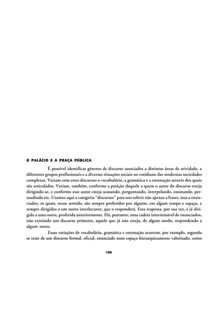 O PALÁCIO E A PRAÇA PÚBLICA

É possível identificar gêneros de discurso associados a distintas áreas de atividade, a
diferentes grupos profissionais e a diversas situações sociais no cotidiano das modernas sociedades
complexas. Variam com esses discursos o vocabulário, a gramática e a entonação através dos quais
são articulados. Variam, também, conforme a posição daquele a quem o autor do discurso esteja
dirigindo-se, e conforme esse autor esteja acusando, perguntando, interpelando, ensinando, persuadindo etc. Usamos aqui a categoria “discursos” para nos referir não apenas a frases, mas a enunciados, os quais, nesse sentido, são sempre proferidos por alguém, em algum tempo e espaço, e
sempre dirigidos a um outro interlocutor, que o responderá. Esta resposta, por sua vez, é já dirigida a uma outra, proferida anteriormente. Há, portanto, uma cadeia interminável de enunciados,
não existindo um discurso primeiro, aquele que já não esteja, de algum modo, respondendo a
algum outro.
Essas variações de vocabulário, gramática e entonação ocorrem, por exemplo, segundo
se trate de um discurso formal, oficial, enunciado num espaço hierarquicamente valorizado, como
109

 