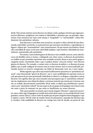 C I D A D E

E

P A T R I M Ô N I O

divide. Daí a tensão existente nesses discursos em relação a toda e qualquer iniciativa que sugira perspectivas diferentes, antagônicas com respeito às identidades e memórias que, em princípio, representam. Essas iniciativas são vistas como ameaça à “integridade” e à “autenticidade”, valores fundamentais dos patrimônios culturais.
Esses discursos se articulam como narrativas, nas quais se relata a história de uma determinada coletividade, seus heróis, os acontecimentos que marcaram essa história, e especialmente os
lugares e objetos que “testemunharam” esses acontecimentos. Os que narram essa história o fazem
sob a autoridade da nação, ou de outra coletividade qualquer, cujas memória e identidade são materialmente representadas pelo patrimônio.
No entanto, como nenhum gênero de discurso é uma entidade coerente, como todo discurso está dividido contra si mesmo, e dialogando com vários outros, os discursos do patrimônio,
na medida em que pretendem representar uma sociedade nacional, abrem-se para outros grupos e
categorias sociais, constituindo então o que se poderia chamar “zonas de contato” entre diversos
gêneros de discurso. Por exemplo, o contato entre os discursos do palácio e os discursos da praça
pública, que se pode configurar de maneira mais ou menos intensa, mais ou menos policiada, permitindo maiores ou menores transgressões nas linhas de demarcação entre um e outro espaço.
Minha sugestão é que talvez seja rentável analiticamente pensarmos os “patrimônios culturais” como determinado “gênero de discurso”, isto é, como modalidades de expressão escrita ou
oral, que partem de um autor posicionado (individual ou coletivo) e se dirigem e respondem a outros
discursos. Isto significa dizer que estou tomando como pressuposto que os “patrimônios culturais”
não são simplesmente uma coleção de objetos e estruturas materiais que existem por si mesmas, mas
são, na verdade, discursivamente constituídos. Desse modo, os objetos que identificamos e preservamos como “patrimônio cultural” de uma nação ou de um grupo social qualquer não existem como
tais senão a partir do momento em que assim os classificamos em nossos discursos.
Vale a pena assinalar, no entanto, que o uso da categoria “discursos”, sejam orais ou escritos, não se refere aqui à linguagem no sentido mais estrito desse termo, no seu sentido formal (como
gramática, sintaxe, léxico), e sim às visões de mundo que são parte integrante dessas linguagens e que
se opõem a outras. Não há visões de mundo, formas de pensamento, separadas dos discursos que
as veiculam. Cada modalidade de discurso traz consigo uma visão de mundo, um ponto de vista
111

 