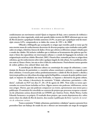 C I D A D E :

H I S T Ó R I A

E

D E S A F I O S

condicionantes aos movimentos sociais? Quais os impasses de hoje, com o aumento da violência e
a presença do crime organizado, ainda mais quando dados recentes do IBGE informam que no caso
do Rio de Janeiro a população favelada aumentou 23,9%, ao passo que a população total do município cresceu 6,9%, comparando-se os dados dos censos de 1991 e de 2000?
Olhando a bibliografia que acompanha os artigos aqui reunidos, pode-se notar que há
uma enorme massa de conhecimentos decorrente de diversas pesquisas cujos resultados estão publicados em artigos, relatórios, bancos de dados e livros que cobrem os diferentes campos voltados para
o estudo das cidades. Há inclusive trabalhos que se dedicam ao levantamento das palavras que formam o léxico dos especialistas em intervenções urbanas e o estudo da linguagem da exclusão e da
estigmatização social nas cidades (Bresciani, 2001). Ousaria dizer, tomando por base os artigos desta
coletânea, que há conhecimento sobre todo e qualquer ângulo da vida urbana. Se os problemas urbanos estão aí, firmes e fortes, isto não se deve à falta de conhecimento. Possivelmente outras questões
de ordem política e/ou cultural falam mais alto.
A contribuição de diferentes saberes na constituição do campo do urbanismo, a constituição do discurso do patrimônio e a memória urbana constituem a primeira e a segunda parte
desta coletânea. A terceira parte enfoca predominantemente a cidade do Rio de Janeiro e aborda a
intervenção política na vida urbana da antiga capital da República, a atuação do poder político municipal, os impasses da cidadania nas áreas favelizadas, os impasses e alternativas da gestão urbana.
Este volume é decorrência do seminário “Cidade: urbanismo, patrimônio e cidadania”, realizado na FGV nos dias 27, 28 e 29 de agosto de 2001. Nem todos os textos apresentados no evento foram incluídos no livro. Alguns autores não puderam, infelizmente, enviar
seus artigos. Outros, que não puderam comparecer ao evento, apresentaram seus textos para a
publicação. O seminário foi concebido no contexto do projeto que procurou recuperar a memória do urbanismo carioca desenvolvido no CPDOC por Américo Freire, Marly Motta, Carlos
Eduardo Sarmento e eu própria. O resultado desse projeto, que reuniu depoimentos de e sobre
atores-chave da cidade do Rio de Janeiro, deu ocasião à publicação do livro Capítulos da memória do urbanismo carioca.
Tanto o seminário “Cidade: urbanismo, patrimônio e cidadania” quanto o presente livro
pretendem fazer um balanço do estado da arte e oferecer aos interessados um mapa de navegação
12

 