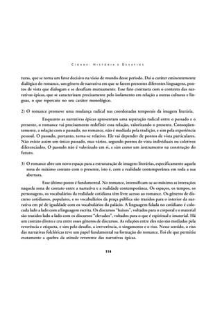 C I D A D E :

H I S T Ó R I A

E

D E S A F I O S

turas, que se torna um fator decisivo na visão de mundo desse período. Daí o caráter eminentemente
dialógico do romance, um gênero de narrativa em que se fazem presentes diferentes linguagens, pontos de vista que dialogam e se desafiam mutuamente. Esse fato contrasta com o contexto das narrativas épicas, que se caracterizam precisamente pelo isolamento em relação a outras culturas e línguas, o que repercute no seu caráter monológico.
2) O romance promove uma mudança radical nas coordenadas temporais da imagem literária.
Enquanto as narrativas épicas apresentam uma separação radical entre o passado e o
presente, o romance vai precisamente redefinir essa relação, valorizando o presente. Conseqüentemente, a relação com o passado, no romance, não é mediada pela tradição, e sim pela experiência
pessoal. O passado, portanto, torna-se relativo. Ele vai depender de pontos de vista particulares.
Não existe assim um único passado, mas vários, segundo pontos de vista individuais ou coletivos
diferenciados. O passado não é valorizado em si, e sim como um instrumento na construção do
futuro.
3) O romance abre um novo espaço para a estruturação de imagens literárias, especificamente aquela
zona de máximo contato com o presente, isto é, com a realidade contemporânea em toda a sua
abertura.
Esse último ponto é fundamental. No romance, intensificam-se ao máximo as interações
naquela zona de contato entre a narrativa e a realidade contemporânea. Os espaços, os tempos, os
personagens, os vocabulários da realidade cotidiana têm livre acesso ao romance. Os gêneros de discurso cotidianos, populares, e os vocabulários da praça pública são trazidos para o interior da narrativa em pé de igualdade com os vocabulários do palácio. A linguagem falada no cotidiano é colocada lado a lado com a linguagem escrita. Os discursos “baixos”, voltados para o corporal e o material
são trazidos lado a lado com os discursos “elevados”, voltados para o que é espiritual e imaterial. Há
um contato direto e cru entre esses gêneros de discursos. As relações entre eles não são mediadas pela
reverência e etiqueta, e sim pelo desafio, a irreverência, o xingamento e o riso. Nesse sentido, o riso
das narrativas folclóricas teve um papel fundamental na formação do romance. Foi ele que permitiu
exatamente a quebra da atitude reverente das narrativas épicas.
114

 