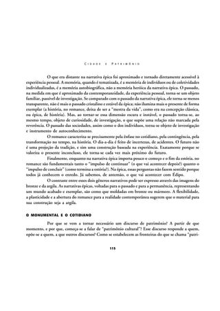 C I D A D E

E

P A T R I M Ô N I O

O que era distante na narrativa épica foi aproximado e tornado diretamente acessível à
experiência pessoal. A memória, quando é tematizada, é a memória de indivíduos ou de coletividades
individualizadas, é a memória autobiográfica, não a memória heróica da narrativa épica. O passado,
na medida em que é aproximado da contemporaneidade, da experiência pessoal, torna-se um objeto
familiar, passível de investigação. Se comparado com o passado da narrativa épica, ele torna-se menos
transparente, não é mais o passado cristalino e estável da épica; não ilumina mais o presente de forma
exemplar (a história, no romance, deixa de ser a “mestra da vida”, como era na concepção clássica,
ou épica, de história). Mas, ao tornar-se essa dimensão escura e instável, o passado torna-se, ao
mesmo tempo, objeto de curiosidade, de investigação, o que supõe uma relação não marcada pela
reverência. O passado das sociedades, assim como o dos indivíduos, torna-se objeto de investigação
e instrumento de autoconhecimento.
O romance caracteriza-se precisamente pela ênfase no cotidiano, pela contingência, pela
transformação no tempo, na história. O dia-a-dia é feito de incertezas, de acidentes. O futuro não
é uma projeção da tradição, e sim uma construção baseada na experiência. Exatamente porque se
valoriza o presente inconcluso, ele torna-se cada vez mais próximo do futuro.
Finalmente, enquanto na narrativa épica importa pouco o começo e o fim da estória, no
romance são fundamentais tanto o “impulso de continuar” (o que vai acontecer depois?) quanto o
“impulso de concluir” (como termina a estória?). Na épica, essas perguntas não fazem sentido porque
todos já conhecem o enredo. Já sabemos, de antemão, o que vai acontecer com Édipo.
O contraste entre esses dois gêneros narrativos pode ser expresso através das imagens do
bronze e da argila. As narrativas épicas, voltadas para o passado e para a permanência, representando
um mundo acabado e exemplar, são como que moldadas em bronze ou mármore. A flexibilidade,
a plasticidade e a abertura do romance para a realidade contemporânea sugerem que o material para
sua construção seja a argila.
O MONUMENTAL E O COTIDIANO

Por que se vem a tornar necessário um discurso de patrimônio? A partir de que
momento, e por que, começa-se a falar de “patrimônio cultural”? Esse discurso responde a quem,
opõe-se a quem, a que outros discursos? Como se estabelecem as fronteiras do que se chama “patri115

 