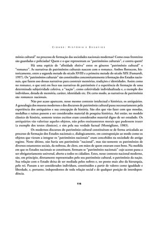 C I D A D E :

H I S T Ó R I A

E

D E S A F I O S

mônio cultural” no processo de formação das sociedades nacionais modernas? Como essas fronteiras
são guardadas e policiadas? Quem e o que representam os “patrimônios culturais”, e contra quem?
Há uma espécie de “afinidade eletiva” entre os gêneros “patrimônio cultural” e
“romance”. As narrativas de patrimônios culturais nascem com o romance. Ambos florescem, historicamente, entre a segunda metade do século XVIII e a primeira metade do século XIX (Fumaroli,
1997). Os “patrimônios culturais” são constituídos concomitantemente à formação dos Estados nacionais, que fazem uso dessas narrativas para construir memórias, tradições e identidades. Assim como
no romance, o que está em foco nas narrativas de patrimônio é a experiência de formação de uma
determinada subjetividade coletiva, a “nação”, como coletividade individualizada e, a exemplo dos
indivíduos, dotada de memória, caráter, identidade etc. De certo modo, as narrativas de patrimônio
são romances nacionais.
Não por acaso aparecem, nesse mesmo contexto intelectual e histórico, os antiquários.
A genealogia dos museus modernos e dos discursos de patrimônio cultural passa necessariamente pela
experiência dos antiquários e sua concepção de história. São eles que vão fazer com que moedas,
medalhas e ruínas passem a ser considerados material de pesquisa histórica. Até então, no modelo
clássico de história, somente textos escritos eram considerados material digno de ser estudado. Os
antiquários vão valorizar aqueles objetos, não pelos ensinamentos morais que pudessem trazer
(a exemplo dos textos clássicos), e sim pela sua verdade factual (Momigliano, 1983).
Os modernos discursos do patrimônio cultural constituíram-se de forma articulada ao
processo de formação dos Estados nacionais e, dialogicamente, em contraposição ao modo como os
objetos que vieram a integrar os “patrimônios nacionais” eram concebidos na sociedade do antigo
regime. Neste último, não havia um patrimônio “nacional”, mas tão-somente os patrimônios de
diversos estamentos sociais, da nobreza, do clero, em mãos de quem estavam esses bens. Na medida
em que os Estados nacionais se constituem, formam-se “patrimônios nacionais” cujo acesso passa a
ser obrigatoriamente universal, aberto a todos os cidadãos. Estes, nesse contexto nacional moderno,
são, em princípio, diretamente representados pelo seu patrimônio cultural, o patrimônio da nação.
Sua relação com o Estado deixa de ser mediada pelos nobres e, no ponto mais alto da hierarquia,
pelo rei. Passam a ser considerados indivíduos, constituídos a partir de valores como igualdade e
liberdade, e, portanto, independentes de toda relação social e de qualquer posição de interdependência.
116

 