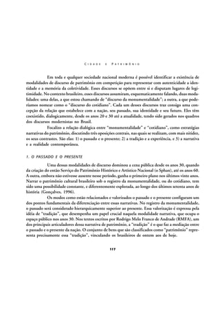 C I D A D E

E

P A T R I M Ô N I O

Em toda e qualquer sociedade nacional moderna é possível identificar a existência de
modalidades de discurso de patrimônio em competição para representar com autenticidade a identidade e a memória da coletividade. Esses discursos se opõem entre si e disputam lugares de legitimidade. No contexto brasileiro, esses discursos assumiram, esquematicamente falando, duas modalidades: uma delas, a que estou chamando de “discurso da monumentalidade”; a outra, a que poderíamos nomear como o “discurso do cotidiano”. Cada um desses discursos traz consigo uma concepção da relação que estabelece com a nação, seu passado, sua identidade e seu futuro. Eles têm
coexistido, dialogicamente, desde os anos 20 e 30 até a atualidade, tendo sido gerados nos quadros
dos discursos modernistas no Brasil.
Focalizo a relação dialógica entre “monumentalidade” e “cotidiano”, como estratégias
narrativas do patrimônio, discutindo três oposições centrais, nas quais se realizam, com mais nitidez,
os seus contrastes. São elas: 1) o passado e o presente; 2) a tradição e a experiência, e 3) a narrativa
e a realidade contemporânea.
1. O PASSADO E O PRESENTE

Uma dessas modalidades de discurso dominou a cena pública desde os anos 30, quando
da criação do então Serviço do Patrimônio Histórico e Artístico Nacional (o Sphan), até os anos 60.
A outra, embora não estivesse ausente nesse período, ganha o primeiro plano nos últimos vinte anos.
Narrar o patrimônio cultural brasileiro sob o registro da monumentalidade, ou do cotidiano, tem
sido uma possibilidade constante, e diferentemente explorada, ao longo dos últimos setenta anos de
história (Gonçalves, 1996).
Os modos como estão relacionados e valorizados o passado e o presente configuram um
dos pontos fundamentais da diferenciação entre essas narrativas. No registro da monumentalidade,
o passado será considerado hierarquicamente superior ao presente. Essa valorização é expressa pela
idéia de “tradição”, que desempenha um papel crucial naquela modalidade narrativa, que ocupa o
espaço público nos anos 30. Nos textos escritos por Rodrigo Melo Franco de Andrade (RMFA), um
dos principais articuladores dessa narrativa de patrimônio, a “tradição” é o que faz a mediação entre
o passado e o presente da nação. O conjunto de bens que são classificados como “patrimônio” representa precisamente essa “tradição”, vinculando os brasileiros de ontem aos de hoje.
117

 