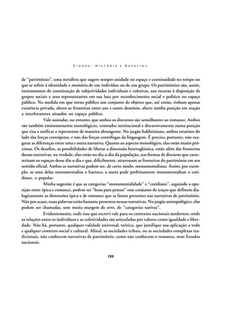 C I D A D E :

H I S T Ó R I A

E

D E S A F I O S

de “patrimônio”, uma metáfora que sugere sempre unidade no espaço e continuidade no tempo no
que se refere à identidade e memória de um indivíduo ou de um grupo. Os patrimônios são, assim,
instrumentos de constituição de subjetividades individuais e coletivas, um recurso à disposição de
grupos sociais e seus representantes em sua luta por reconhecimento social e político no espaço
público. Na medida em que torno público um conjunto de objetos que, até então, tinham apenas
existência privada, altero as fronteiras entre um e outro domínio, altero minha posição em reação
a interlocutores situados no espaço público.
Vale assinalar, no entanto, que ambos os discursos são semelhantes ao romance. Ambos
são também eminentemente monológicos, centrados institucional e discursivamente numa posição
que visa a unificar e representar de maneira abrangente. No jargão bakhtiniano, ambos estariam do
lado das forças centrípetas, e não das forças centrífugas da linguagem. É preciso, portanto, não exagerar as diferenças entre uma e outra narrativa. Quanto ao aspecto monológico, elas estão muito próximas. Os desafios, as possibilidades de liberar a dimensão heteroglóssica, estão além das fronteiras
dessas narrativas: na verdade, elas estão no dia-a-dia da população, nas formas de discurso que caracterizam os espaços desse dia-a-dia e que, dificilmente, atravessam as fronteiras do patrimônio em seu
sentido oficial. Ambas as narrativas podem ser, de certo modo, monumentalistas. Assim, por exemplo, se uma delas monumentaliza o barroco, a outra pode perfeitamente monumentalizar o cotidiano, o popular.
Minha sugestão é que as categorias “monumentalidade” e “cotidiano”, seguindo a oposição entre épica e romance, podem ser “boas para pensar” esse conjunto de traços que definem dialogicamente as dimensões épica e de romance que se fazem presentes nas narrativas de patrimônio.
Não por acaso, essas palavras estão bastante presentes nessas narrativas. No jargão antropológico, elas
podem ser chamadas, sem muita margem de erro, de “categorias nativas”.
Evidentemente, tudo isso que escrevi vale para os contextos nacionais modernos, onde
as relações entre os indivíduos e as coletividades são articuladas por valores como igualdade e liberdade. Não há, portanto, qualquer validade universal, teórica, que justifique sua aplicação a todo
e qualquer contexto social e cultural. Afinal, as sociedades tribais, ou as sociedades complexas tradicionais, não conhecem narrativas de patrimônio, como não conhecem o romance, nem Estados
nacionais.
122

 