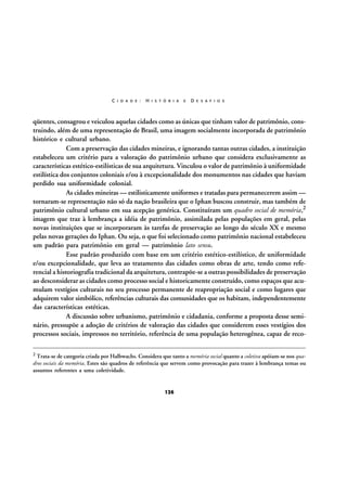 C I D A D E :

H I S T Ó R I A

E

D E S A F I O S

qüentes, consagrou e veiculou aquelas cidades como as únicas que tinham valor de patrimônio, construindo, além de uma representação de Brasil, uma imagem socialmente incorporada de patrimônio
histórico e cultural urbano.
Com a preservação das cidades mineiras, e ignorando tantas outras cidades, a instituição
estabeleceu um critério para a valoração do patrimônio urbano que considera exclusivamente as
características estético-estilísticas de sua arquitetura. Vinculou o valor de patrimônio à uniformidade
estilística dos conjuntos coloniais e/ou à excepcionalidade dos monumentos nas cidades que haviam
perdido sua uniformidade colonial.
As cidades mineiras — estilisticamente uniformes e tratadas para permanecerem assim —
tornaram-se representação não só da nação brasileira que o Iphan buscou construir, mas também de
patrimônio cultural urbano em sua acepção genérica. Constituíram um quadro social de memória,2
imagem que traz à lembrança a idéia de patrimônio, assimilada pelas populações em geral, pelas
novas instituições que se incorporaram às tarefas de preservação ao longo do século XX e mesmo
pelas novas gerações do Iphan. Ou seja, o que foi selecionado como patrimônio nacional estabeleceu
um padrão para patrimônio em geral — patrimônio lato sensu.
Esse padrão produzido com base em um critério estético-estilístico, de uniformidade
e/ou excepcionalidade, que leva ao tratamento das cidades como obras de arte, tendo como referencial a historiografia tradicional da arquitetura, contrapõe-se a outras possibilidades de preservação
ao desconsiderar as cidades como processo social e historicamente construído, como espaços que acumulam vestígios culturais no seu processo permanente de reapropriação social e como lugares que
adquirem valor simbólico, referências culturais das comunidades que os habitam, independentemente
das características estéticas.
A discussão sobre urbanismo, patrimônio e cidadania, conforme a proposta desse seminário, pressupõe a adoção de critérios de valoração das cidades que considerem esses vestígios dos
processos sociais, impressos no território, referência de uma população heterogênea, capaz de reco2 Trata-se de categoria criada por Halbwachs. Considera que tanto a memória social quanto a coletiva apóiam-se nos qua-

dros sociais da memória. Estes são quadros de referência que servem como provocação para trazer à lembrança temas ou
assuntos referentes a uma coletividade.

126

 