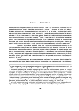 C I D A D E

E

P A T R I M Ô N I O

de importantes vestígios do desenvolvimento histórico. Entre tais intervenções, destacam-se as de
prédios importantes, como o Fórum e o Liceu de Artes e Ofícios. O primeiro, de linhas neoclássicas,
teve sua platibanda característica do período de sua construção, no século XIX, demolida para a colocação de um beiral à moda colonial, para “neutralizar” o prédio no conjunto setecentista. Já o Liceu
de Artes e Ofícios, com características ecléticas, sofreu, além da retirada da platibanda, modificações
nos vãos para eliminar o seu aspecto “bastardo”.9 Entre 1948 e 1985, cerca de quinhentas edificações
novas, com características coloniais ou semelhantes, foram construídas em áreas ou lotes vagos ao
longo das ruas antigas, seguindo projetos elaborados pelo Iphan ou com sua orientação e aprovação,
preenchendo vazios no sítio histórico, que contava com aproximadamente mil edificações antigas.10
Embora a cidade fosse tombada como um “conjunto arquitetônico e urbanístico”, os
antigos caminhos, antes desabitados, foram transformados em ruas coloniais. Nos casos de novos
loteamentos, por exemplo, não eram observadas as características históricas do traçado, assim como
outros aspectos urbanos, como o parcelamento dos lotes e a densidade ocupacional. O parcelamento
seguia a conveniência de aproveitamento especulativo do terreno. Qualquer coisa era possível, desde
que sobre os lotes fossem edificadas casas com características coloniais, mantendo-se a uniformidade
estilística do sítio.11
Essa orientação não era empregada apenas em Ouro Preto, mas nos demais sítios urbanos tombados pelo Iphan. Também são inúmeros os exemplos, executados em todo o território bra9 Termos utilizados por Lucio Costa nos documentos relativos à aprovação dos projetos de reforma nos imóveis, em 1956

e 1957, mantidos no Arquivo Noronha Santos, no Iphan, no Rio de Janeiro.
10 Inicialmente, a orientação do Iphan para construção de novas edificações usando elementos coloniais era feita caso
a caso, mas na década de 70, quando a cidade de Ouro Preto viveu um processo de grande crescimento, a instituição
consolidou, em pequeno receituário que era entregue aos interessados em construir, normas que indicavam a forma do
telhado, beirais, vãos, tratamento das esquadrias e outros detalhes coloniais, que deveriam ser seguidos, conforme pode
ser constatado em inúmeros processos de aprovação de projetos na cidade, guardados no Arquivo Noronha Santos.
Visando a entender o crescimento da cidade submetida às normas do Iphan, foi realizada pesquisa pela instituição sobre
essa documentação e feita comparação com o acervo original que compunha o sítio histórico, de aproximadamente mil
edificações, inventariadas em 1948 por Silvio de Vasconcelos, arquiteto do Iphan. Ver Motta (1987).
11 Através da pesquisa citada acima, constatou-se também que cerca de três mil edificações novas ocuparam áreas contíguas à malha antiga, empregando o critério arquitetônico descrito, sem qualquer restrição urbanística.

131

 