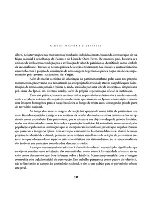 C I D A D E :

H I S T Ó R I A

E

D E S A F I O S

sileiro, de intervenções nos monumentos tombados individualmente, buscando a restauração de sua
feição colonial à semelhança do Fórum e do Liceu de Ouro Preto. De maneira geral, buscava-se a
unidade de estilo como condição para a atribuição de valor de patrimônio identificado como símbolo
da nacionalidade. Tratava-se de uma prática de seleção e tratamento dos imóveis e centros históricos
em acordo com o projeto de construção de uma imagem hegemônica para a nação brasileira, implementado pelo governo nacionalista de Vargas.
Além de marcar o critério de valorização do patrimônio urbano pelas ações nos próprios
monumentos, preservando-os e restaurando-os, este projeto foi veiculado através das publicações da instituição, de notícias em jornais e revistas e, ainda, auxiliado por uma rede de intelectuais, simpatizante
pela causa do Iphan, em diversos estados, além da própria representação oficial da instituição.
Com essa prática, baseada em um critério arquitetônico relacionado a um determinado
estilo e a valores estéticos dos arquitetos modernistas que atuavam no Iphan, a instituição veiculou
uma imagem homogênea para a nação brasileira ao longo de trinta anos, abrangendo grande parte
do território nacional.
Ao longo dos anos, a imagem da nação foi apropriada como idéia de patrimônio lato
sensu, ficando esquecidos a origem e os motivos da escolha dos imóveis e sítios coloniais e/ou excepcionais como patrimônio. Esse patrimônio, que se adequava aos objetivos daquele período histórico,
sendo um determinado recorte feito sobre a produção brasileira, foi assimilado como natural pelas
populações e pelas novas instituições que se incorporaram às tarefas de preservação ou pelos técnicos
que passaram a integrar o Iphan. Com o tempo, em contextos históricos diferentes e diante de novos
projetos de identidade cultural, permaneceram critérios semelhantes de seleção do patrimônio cultural, sempre observando-se aspectos estético-estilísticos dos sítios urbanos, ou a excepcionalidade
dos imóveis em contextos considerados descaracterizados.
As noções contemporâneas relativas à diversidade cultural, aos múltiplos significados que
os objetos contêm como referências das comunidades, assim como à historicidade urbana e ao seu
valor como documento que deve informar sobre a história, ficam comprometidas com a imagem
construída pelo trabalho inicial de preservação. Esse trabalho permanece como quadro de referência,
não se limitando ao campo do patrimônio nacional, e sim a um padrão para o patrimônio urbano
em geral.
132

 