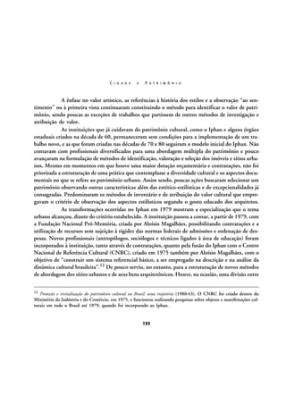 C I D A D E

E

P A T R I M Ô N I O

A ênfase no valor artístico, as referências à história dos estilos e a observação “ao sentimento” ou à primeira vista continuaram constituindo o método para identificar o valor de patrimônio, sendo poucas as exceções de trabalhos que partissem de outros métodos de investigação e
atribuição de valor.
As instituições que já cuidavam do patrimônio cultural, como o Iphan e alguns órgãos
estaduais criados na década de 60, permaneceram sem condições para a implementação de um trabalho novo, e as que foram criadas nas décadas de 70 e 80 seguiram o modelo inicial do Iphan. Não
contavam com profissionais diversificados para uma abordagem múltipla do patrimônio e pouco
avançaram na formulação de métodos de identificação, valoração e seleção dos imóveis e sítios urbanos. Mesmo em momentos em que houve uma maior dotação orçamentária e contratações, não foi
priorizada a estruturação de uma prática que contemplasse a diversidade cultural e os aspectos documentais no que se refere ao patrimônio urbano. Assim sendo, poucas ações buscaram selecionar um
patrimônio observando outras características além das estético-estilísticas e de excepcionalidades já
consagradas. Predominaram os métodos de inventário e de atribuição do valor cultural que empregavam o critério de observação dos aspectos estilísticos segundo o gosto educado dos arquitetos.
As transformações ocorridas no Iphan em 1979 mostram a especialização que o tema
urbano alcançou, diante do critério estabelecido. A instituição passou a contar, a partir de 1979, com
a Fundação Nacional Pró-Memória, criada por Aloísio Magalhães, possibilitando contratações e a
utilização de recursos sem sujeição à rigidez das normas federais de admissões e ordenação de despesas. Novos profissionais (antropólogos, sociólogos e técnicos ligados à área de educação) foram
incorporados à instituição, tanto através de contratações, quanto pela fusão do Iphan com o Centro
Nacional de Referência Cultural (CNRC), criado em 1975 também por Aloísio Magalhães, com o
objetivo de “construir um sistema referencial básico, a ser empregado na descrição e na análise da
dinâmica cultural brasileira”.12 De pouco serviu, no entanto, para a estruturação de novos métodos
de abordagem dos sítios urbanos e de seus bens arquitetônicos. Houve, na ocasião, uma divisão entre
12

Proteção e revitalização do patrimônio cultural no Brasil: uma trajetória (1980:43). O CNRC foi criado dentro do
Ministério da Indústria e do Comércio, em 1975, e funcionou realizando pesquisas sobre objetos e manifestações culturais em todo o Brasil até 1979, quando foi incorporado ao Iphan.

133

 