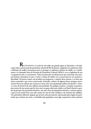 R

ECENTEMENTE, OS JORNAIS

têm dado um grande espaço às discussões e reivindicações sobre a preservação do patrimônio cultural do Rio de Janeiro, chegando até a polemizar sobre
a definição do melhor instrumento para se proteger os ambientes urbanos da cidade, se o tombamento e as chamadas Áreas de Proteção do Patrimônio Cultural (APACs), ou se a legislação de uso
e ocupação do solo e o zoneamento. Toda essa discussão vem demonstrar que existe hoje uma situação bastante animadora no que se refere à relação da cidade com a preservação de sua memória e
identidade. Há pouco tempo, um jornalista me perguntou, a respeito desse assunto, e eu disse que
achava animador o que estava acontecendo. Animador, embora, de alguma forma, perigoso, pois o
assunto ficara tão sedutor que começava a haver uma certa apropriação política da questão e corriase o risco de desviá-la de uma reflexão mais profunda. De qualquer maneira, a situação era positiva,
pois tratava de um assunto que há vinte anos era quase tabu nesta cidade e no Brasil: discutir a questão da proteção do patrimônio histórico, não sob o foco da importância histórica e artística apenas,
o que já seria muito bom, mas sob o ponto de vista da vida cotidiana e da memória dos cidadãos.
Um patrimônio diferente daquele que já havia sido previamente selecionado pelos órgãos de patrimônio que existiam até então e assimilado pela população como algo excepcional, muito próximo
141

 