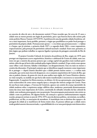 C I D A D E :

H I S T Ó R I A

E

D E S A F I O S

ao conceito de obra de arte e do documento notável. É bom recordar que, há cerca de 25 anos a
cidade nem ao menos possuía um órgão de patrimônio, pois o que houvera havia sido extinto pelo
então prefeito Marcos Tamoio (1975/1979). A prefeitura de uma das grandes cidades brasileiras, talvez a mais importante, havia perdido, portanto, o órgão que possibilitava ao poder local proteger o
patrimônio da própria cidade. Permaneceram apenas — e era ótimo que permanecessem — o Iphan
e o Inepac, que já existiam, o primeiro desde 1937 e o segundo desde 1964, e eram responsáveis,
respectivamente, pela proteção do patrimônio cultural nacional e estadual. Eram esses, portanto, os
dois órgãos que podiam trabalhar os aspectos ligados à proteção da paisagem construída do Rio de
Janeiro.
O projeto Corredor Cultural, de iniciativa da prefeitura do Rio, surgiu em 1979, para
proteger um importante acervo arquitetônico, histórico e ambiental do Centro da cidade, num contexto em que a maioria das pessoas pensava que a antiga capital não guardava mais nenhum patrimônio, além do que já havia sido tombado pelos órgãos federal e estadual. O que existia eram apenas
casas velhas e sem interesse, fadadas à demolição e ao desaparecimento. Esse era mais ou menos o
cenário das discussões. O principal conjunto que se identificou naquele momento como importante
de se proteger — depois iríamos descobrir que a cidade possuía muitos outros —, o reduto mais
ameaçado, que corria mais riscos de desaparecer, era o conjunto arquitetônico do Centro do Rio, que
não se poderia chamar, do ponto de vista de uma análise mais rígida, de Centro Histórico clássico,
na visão européia, na medida em que havia sido muito transformado e encontrava-se razoavelmente
fragmentado. A arquiteta Lia Motta mostrou, no último slide de sua apresentação, uma imagem bastante esclarecedora de como estava naquela época a situação dos imóveis antigos do Centro. Num
de seus becos mais antigos, a Travessa do Comércio, aparece um cenário do avanço (permitido) da
cidade moderna sobre a arquitetura antiga: edifícios altos, modernos, penetrando desastrosamente
numa das áreas mais importantes do Centro, constituída de sobrados oriundos da fase colonial da
cidade, sem nenhuma preocupação com sua proteção. Essa preocupação praticamente não existia na
cidade e nem na prefeitura. De alguma forma, ela começou a aparecer embrionariamente naquela
ocasião, porque já corriam os anos de 1978, 1979, anos da abertura política, e já existiam, ou melhor,
proliferavam, no Rio, as associações de moradores. A insatisfação com os destinos dos espaços e da
paisagem da cidade já se manifestava de forma muito clara. As pessoas sabiam que a cidade estava
sendo gradativamente descaracterizada, e a possibilidade de se ter uma participação mais democrática
142

 