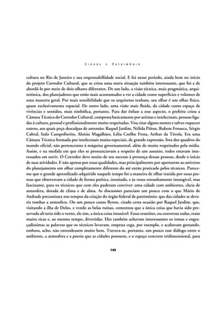 C I D A D E

E

P A T R I M Ô N I O

cultura no Rio de Janeiro e sua responsabillidade social. E foi nesse período, ainda bem no início
do projeto Corredor Cultural, que se criou uma outra situação também interessante, que foi a de
abordá-lo por meio de dois olhares diferentes. De um lado, a visão técnica, mais pragmática, arquitetônica, dos planejadores que estão mais acostumados a ver a cidade como superfícies e volumes de
uma maneira geral. Por mais sensibilidade que os arquitetos tenham, seu olhar é um olhar físico,
quase exclusivamente espacial. De outro lado, uma visão mais fluida, da cidade como espaço de
vivências e sentidos, mais simbólica, portanto. Para dar ênfase a esse aspecto, o prefeito criou a
Câmara Técnica do Corredor Cultural, composta basicamente por artistas e intelectuais, pessoas ligadas à cultura, pessoal e profissionalmente muito respeitadas. Vou citar alguns nomes e talvez esquecer
outros, aos quais peço desculpas de antemão: Raquel Jardim, Nélida Piñon, Rubem Fonseca, Sérgio
Cabral, Italo Campofiorito, Aloísio Magalhães, Lélia Coelho Frota, Arthur da Távola. Era uma
Câmara Técnica formada por intelectuais muito especiais, de grande expressão, fora dos quadros do
mundo oficial, não pertencentes à máquina governamental, além de muito respeitados pela mídia.
Assim, e na medida em que eles se pronunciavam a respeito de um assunto, todos estavam interessados em ouvir. O Corredor deve muito de seu sucesso à presença dessas pessoas, desde o início
de suas atividades. E não apenas por essas qualidades, mas principalmente por aportarem ao universo
do planejamento um olhar completamente diferente do até então praticado pelos técnicos. Pareceme que o grande aprendizado adquirido naquele tempo foi a maneira de olhar trazida por essas pessoas que observavam a cidade de forma poética, inusitada, e às vezes estranhamente intangível, mas
fascinante, para os técnicos que com eles puderam conviver: uma cidade com ambientes, cheia de
atmosfera, dotada de clima e de alma. As discussões pareciam um pouco com o que Mário de
Andrade preconizara nos tempos da criação do órgão federal de patrimônio: que das cidades se deveria tombar a atmosfera. Ou um pouco como Byron, citado certa ocasião por Raquel Jardim, que,
visitando a ilha de Delos, e vendo as belas ruínas, comentou que a única coisa que havia sido preservada ali teria sido o vento, ele sim, a única coisa imutável. Essas reuniões, ou conversas todas, eram
muito ricas e, ao mesmo tempo, divertidas. Eles também achavam interessantes os temas e engraçadíssimas as palavras que os técnicos levavam, empena cega, por exemplo, e acabavam gostando,
embora, acho, não entendessem muito bem. Travava-se, portanto, um pouco esse diálogo entre o
ambiente, a atmosfera e a poesia que as cidades possuem, e o espaço concreto tridimensional, para
145

 