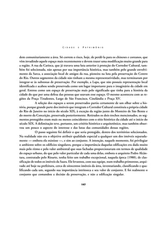 C I D A D E

E

P A T R I M Ô N I O

dem comunitariamente a área. Só correm o risco, hoje, de perdê-la para os chineses e coreanos, que
vêm invadindo aquele espaço mais recentemente e devem trazer uma modificação muito grande para
a região. A rua da Carioca, que já travava uma luta anterior à proteção do Corredor Cultural, também foi selecionada, não apenas por sua importância histórica, mas também pelo grande envolvimento da Sarca, a associação local de amigos da rua, pioneira na luta pela preservação do Centro
do Rio. Outros segmentos da cidade não tinham a mesma representatividade, mas terminaram por
integrar-se às subzonas de preservação. Por exemplo, a Lapa, que não possuía representação local
identificada e acabou sendo preservada como um lugar importante para o imaginário da cidade em
geral. Entrou como um espaço de preservação mais pelo significado que tinha para a história da
cidade do que por uma defesa das pessoas que usavam esse espaço. O mesmo aconteceu com as regiões da Praça Tiradentes, Largo de São Francisco, Cinelândia e Praça XV.
A seleção dos espaços a serem preservados partiu certamente de um olhar sobre a história, porque grande parte dos imóveis que integram o Corredor Cultural constituía a própria cidade
do Rio de Janeiro no início do século XIX, à exceção da região junto do Mosteiro de São Bento e
do morro da Conceição, preservada posteriormente. Retirados os dois trechos mencionados, os segmentos protegidos eram mais ou menos coincidentes com o sítio histórico da cidade até o início do
século XIX. A delimitação teve, portanto, um critério histórico e arquitetônico, mas também observou um pouco o aspecto do interesse e das lutas das comunidades dessas regiões.
O passo seguinte foi definir o que seria protegido, dentro dos territórios selecionados.
Na realidade não era o objetivo atribuir qualidade especial a qualquer um dos imóveis separadamente — embora ela existisse —, e sim ao conjunto. A intenção, naquele momento, foi privilegiar
o ambiente sobre os edifícios singulares, porque a importância daquelas edificações era dada muito
mais pelo ritmo e pelo valor ambiental que suas fachadas proporcionavam em termos de qualidade
do espaço urbano, do que pelo valor particular de cada uma delas, embora o arquiteto Pedro Alcântara, contratado pelo Rioarte, tenha feito um trabalho excepcional, naquela época (1980), de classificação de todos os imóveis da Saara. Ele levantou, com sua equipe, num trabalho primoroso, arquivado até hoje na prefeitura, cerca de oitocentos imóveis da área, inventariando, classificando e qualificando cada um, segundo sua importância intrínseca e seu valor de conjunto. E foi realmente o
conjunto que comandou a decisão da preservação, e não a edificação singular.
147

 