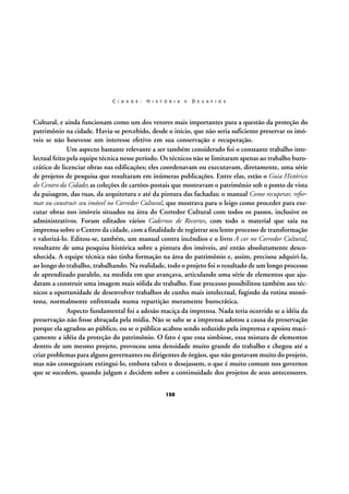 C I D A D E :

H I S T Ó R I A

E

D E S A F I O S

Cultural, e ainda funcionam como um dos vetores mais importantes para a questão da proteção do
patrimônio na cidade. Havia-se percebido, desde o início, que não seria suficiente preservar os imóveis se não houvesse um interesse efetivo em sua conservação e recuperação.
Um aspecto bastante relevante a ser também considerado foi o constante trabalho intelectual feito pela equipe técnica nesse período. Os técnicos não se limitaram apenas ao trabalho burocrático de licenciar obras nas edificações; eles coordenavam ou executavam, diretamente, uma série
de projetos de pesquisa que resultaram em inúmeras publicações. Entre elas, estão o Guia Histórico
do Centro da Cidade; as coleções de cartões-postais que mostravam o patrimônio sob o ponto de vista
da paisagem, das ruas, da arquitetura e até da pintura das fachadas; o manual Como recuperar, reformar ou construir seu imóvel no Corredor Cultural, que mostrava para o leigo como proceder para executar obras nos imóveis situados na área do Corredor Cultural com todos os passos, inclusive os
administrativos. Foram editados vários Cadernos de Recortes, com todo o material que saía na
imprensa sobre o Centro da cidade, com a finalidade de registrar seu lento processo de transformação
e valorizá-lo. Editou-se, também, um manual contra incêndios e o livro A cor no Corredor Cultural,
resultante de uma pesquisa histórica sobre a pintura dos imóveis, até então absolutamente desconhecida. A equipe técnica não tinha formação na área do patrimônio e, assim, precisou adquiri-la,
ao longo do trabalho, trabalhando. Na realidade, todo o projeto foi o resultado de um longo processo
de aprendizado paralelo, na medida em que avançava, articulando uma série de elementos que ajudaram a construir uma imagem mais sólida do trabalho. Esse processo possibilitou também aos técnicos a oportunidade de desenvolver trabalhos de cunho mais intelectual, fugindo da rotina monótona, normalmente enfrentada numa repartição meramente burocrática.
Aspecto fundamental foi a adesão maciça da imprensa. Nada teria ocorrido se a idéia da
preservação não fosse abraçada pela mídia. Não se sabe se a imprensa adotou a causa da preservação
porque ela agradou ao público, ou se o público acabou sendo seduzido pela imprensa e apoiou maciçamente a idéia da proteção do patrimônio. O fato é que essa simbiose, essa mistura de elementos
dentro de um mesmo projeto, provocou uma densidade muito grande do trabalho e chegou até a
criar problemas para alguns governantes ou dirigentes de órgãos, que não gostavam muito do projeto,
mas não conseguiram extingui-lo, embora talvez o desejassem, o que é muito comum nos governos
que se sucedem, quando julgam e decidem sobre a continuidade dos projetos de seus antecessores.
150

 