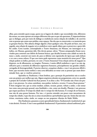 C I D A D E :

H I S T Ó R I A

E

D E S A F I O S

olhar, para entender quem ocupa, quem usa os lugares da cidade e que necessidades têm, diferentes
das nossas, ou como operam em tempos diferentes dos que os que nós queremos. É importantíssimo
que se dialogue, pois por meio do diálogo se estabelecem outras relações de trabalho e de convívio
com as pessoas que usam esses prédios, esses espaços. São eles que os conservarão e os manterão para
as gerações futuras. Não adianta obrigar alguém a fazer qualquer coisa. Ele pode até fazer, mas, em
seguida, uma relação de negação vai-se estabelecer entre aquele objeto que se preservou e quem dele
for cuidar. Certa ocasião, contemplando o Teatro Amazonas, em Manaus, me interroguei se os
índios, em Manaus, gostariam dele. Eles devem pensar, talvez: “Nossos antepassados foram escravizados para construir esse delírio do homem branco, que decidiu levantar uma cidade no meio da
mata e, ainda, construir um teatro ali, para se deleitar com espetáculos de ópera que nada tinham
a ver com a nossa cultura. O que esse teatro pode representar como memória de nosso povo?” Que
relação podem os índios, portanto, ter com o Teatro Amazonas? Uma relação atávica de negação ou
desprezo, ou de alheamento, eu imagino. Portanto, é muito difícil estabelecer o que é ou não significativo para a memória de diferentes segmentos humanos, principalmente nas grandes cidades,
carregadas de heterogeneidade. É preciso observar, conquistar aliados, e esse é um processo difícil e
lento, que necessita muita sutileza e uma certa delicadeza ao tratar com as pessoas que usam determinado bem, que se resolveu preservar.
Aprendeu-se, finalmente, é bom lembrar, que a proteção do patrimônio não se resolve
com um projeto, por melhor que seja. Alguns arquitetos alemães me perguntaram, certa vez, quando
o projeto do Corredor Cultural iria ficar pronto. E eu disse a eles: “O Corredor não é bem um projeto, é um processo. As coisas caminham, mas podem, inclusive, reverter. E nunca ficam prontas.”
É bom imaginar isso, que as coisas mudam, andam, recuam, param, voltam a andar, e não tomar
isso como uma provação pessoal, uma fatalidade e, sim, como um desafio. Planejar é um processo
que requer paciência. O tempo da cidade não é o tempo da vida humana. É o tempo do ser humano,
mas não de uma pessoa humana. Por isso, e é preciso entender um pouco esses mecanismos do
tempo das cidades, é que elas são as coisas encantadoras e perturbadoras que são. Senão elas não existiriam, estaríamos todos, ainda, no campo ou nos pequenos vilarejos da Idade Média.
Daí, finalmente, passamos a outro aprendizado básico, fundamental e insubstituível, que
é não desistir. Persistir. E isso é uma qualidade fundamental. O patrimônio cultural ambiental, prin154

 
