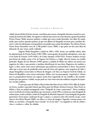 C I D A D E :

H I S T Ó R I A

E

D E S A F I O S

vidade, desenvolvida de forma intensa, contribuiu para tornar a fotografia elemento central na construção da memória da cidade. Ao registrar a reforma que estava em curso durante a gestão do prefeito
Pereira Passos, Malta mostrou também a cidade que estava sendo destruída. Seu olhar foi usado,
ainda, para resolver questões práticas, já que seus álbuns de fotografia serviram para o prefeito discutir o valor da indenização correspondente aos prédios que seriam derrubados. Na reforma Pereira
Passos foram destruídos cerca de 2.700 prédios (Lessa, 2000), o que pode nos dar uma idéia da
dimensão do que estava sendo realizado.
Augusto Malta fotografou a cidade de 1903 a 1936. Assim, seu trabalho cobriu, além
da administração de Pereira Passos (1902-1906), outras gestões do período subseqüente, entre elas
as de Paulo de Frontin (1919-1920) e de Carlos Sampaio (1920-1922). Prestou também serviços
para firmas da cidade, como a Cia. de Seguros Sul América e a Light, além de manter seu estúdio
particular. Regina da Luz Moreira (1996) aponta o cuidado de Malta em indicar sua autoria nos
negativos de vidro, o que permite a imediata identificação de suas fotos. Registrava ele também o
lugar e a data, assim como outras informações que pudessem contextualizar as fotos. Isso permite
saber que o acervo por ele produzido reúne mais de trinta mil registros, entre negativos de vidro e
chapas fotográficas conservados no Museu da Imagem e do Som, no Arquivo Geral da Cidade, no
Museu da República, entre outras instituições. Malta, com sua preocupação “arquivística”, deixou
para os pesquisadores futuros um registro muito bem organizado de seu trabalho e das transformações por que passava a cidade, no que pode ser visto como uma das melhores acepções da expressão servidor público.
É certo que antes de Malta o Rio já tinha tido Marc Ferrez (1843-1923), filho de Zephérin Ferrez, escultor e gravador francês que fizera parte da Missão Artística Francesa. Marc Ferrez se
definia e fazia sua própria propaganda como “fotógrafo de vistas e panoramas”. Nessa condição,
esteve envolvido em muitas expedições que marcaram o século XIX e se destacou como fotógrafo de
embarcações, tendo recebido o título de Fotógrafo da Marinha Imperial. Como fotógrafo de grandes
panoramas, Ferrez passa a indicação de que o espaço e a natureza estão sob controle, já que, como
observa Ana Maria Mauad (2000), seu olhar é o centro da imagem. Segundo a mesma autora, em
Malta, ao contrário, a fotografia estava situada “ao rés do chão”, era engajada na vida da cidade e
visava a reeducar o olhar do cidadão.
158

 