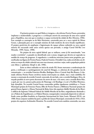 C I D A D E

E

P A T R I M Ô N I O

O primeiro projeto no qual Malta se integrou, o da reforma Pereira Passos, pretendeu
implantar a modernidade, o progresso e a civilização através da construção de uma nova capital
para a República, mas sem que se mudasse o espaço territorial da cidade do Rio (Moreira, 1996).
Esse exemplo se contrapõe ao de Belo Horizonte, construída para ser a nova capital de Minas
Gerais, e planejada para ser o exemplo máximo do lado moderno do novo Estado republicano.
O projeto positivista de ampliação e higienização do espaço urbano embutido na nova capital
mineira foi executado onde antes existia apenas um povoado, o antigo Curral Del-Rei (ver
Miranda, 1999; Souza, 1998).
No projeto da nova capital federal, que se realizava, como já foi mencionado, “sem
mudar o território”, o passado era identificado com o atraso, imagem que deveria ser superada na
medida do avanço do progresso. A engenharia e a medicina estiveram juntas nesse propósito, personificadas nas figuras de Pereira Passos, Paulo de Frontin e Oswaldo Cruz, todos envolvidos em eliminar os traços da cidade colonial com suas ruas sinuosas, estreitas e sujas, onde a população padecia
com febres e epidemias (Kropf et alii, 1996).
Entre as obras realizadas no início do século XX, foram marcantes a modernização do
porto, a retificação e o prolongamento do canal do Mangue, e a abertura de três grandes vias de
comunicação — as avenidas Francisco Bicalho, Rodrigues Alves e Central, hoje Rio Branco. A chamada reforma Pereira Passos envolveu muitas intervenções na cidade, mas a mais simbólica foi
mesmo a construção da avenida Central, conectada, de um lado, com a avenida Rodrigues Alves, de
traçado paralelo ao novo porto decorrente do aterro do mar, e de outro, com a avenida Beira-Mar,
a qual, por sua vez, passava pelas praias do Flamengo e de Botafogo e ia até o Pavilhão Mourisco,
hoje demolido. Na avenida Central foram construídos prédios igualmente simbólicos: o Teatro
Municipal (projeto de Francisco Passos, filho de Pereira Passos); a Biblioteca Nacional (projeto do
general Souza Aguiar); o Museu Nacional de Belas-Artes (do arquiteto Adolfo Morales de los Rios);
o edifício do Supremo Tribunal Federal (de Adolfo Morales de los Rios, originalmente destinado a
ser o Palácio da Arquidiocese), e o Palácio Monroe, transportado e remontado depois de ter sido utilizado como pavilhão brasileiro na Exposição Internacional de Saint Louis, Missouri (EUA), em
1908. Desse conjunto também faz parte o prédio da Câmara Municipal, construído de 1916 a 1923,
projeto do arquiteto Archimedes Memória. Na avenida Central seria também construída, nos anos
159

 