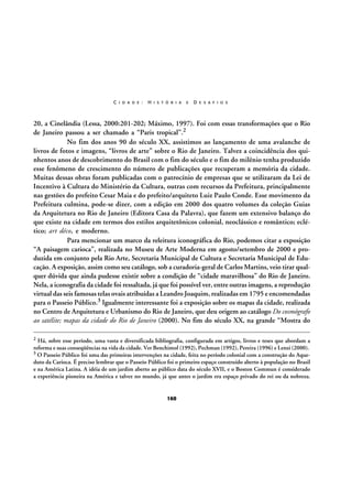 C I D A D E :

H I S T Ó R I A

E

D E S A F I O S

20, a Cinelândia (Lessa, 2000:201-202; Máximo, 1997). Foi com essas transformações que o Rio
de Janeiro passou a ser chamado a “Paris tropical”.2
No fim dos anos 90 do século XX, assistimos ao lançamento de uma avalanche de
livros de fotos e imagens, “livros de arte” sobre o Rio de Janeiro. Talvez a coincidência dos quinhentos anos de descobrimento do Brasil com o fim do século e o fim do milênio tenha produzido
esse fenômeno de crescimento do número de publicações que recuperam a memória da cidade.
Muitas dessas obras foram publicadas com o patrocínio de empresas que se utilizaram da Lei de
Incentivo à Cultura do Ministério da Cultura, outras com recursos da Prefeitura, principalmente
nas gestões do prefeito Cesar Maia e do prefeito/arquiteto Luiz Paulo Conde. Esse movimento da
Prefeitura culmina, pode-se dizer, com a edição em 2000 dos quatro volumes da coleção Guias
da Arquitetura no Rio de Janeiro (Editora Casa da Palavra), que fazem um extensivo balanço do
que existe na cidade em termos dos estilos arquitetônicos colonial, neoclássico e romântico; eclético; art déco, e moderno.
Para mencionar um marco da releitura iconográfica do Rio, podemos citar a exposição
“A paisagem carioca”, realizada no Museu de Arte Moderna em agosto/setembro de 2000 e produzida em conjunto pela Rio Arte, Secretaria Municipal de Cultura e Secretaria Municipal de Educação. A exposição, assim como seu catálogo, sob a curadoria-geral de Carlos Martins, veio tirar qualquer dúvida que ainda pudesse existir sobre a condição de “cidade maravilhosa” do Rio de Janeiro.
Nela, a iconografia da cidade foi ressaltada, já que foi possível ver, entre outras imagens, a reprodução
virtual das seis famosas telas ovais atribuídas a Leandro Joaquim, realizadas em 1795 e encomendadas
para o Passeio Público.3 Igualmente interessante foi a exposição sobre os mapas da cidade, realizada
no Centro de Arquitetura e Urbanismo do Rio de Janeiro, que deu origem ao catálogo Do cosmógrafo
ao satélite; mapas da cidade do Rio de Janeiro (2000). No fim do século XX, na grande “Mostra do
2

Há, sobre esse período, uma vasta e diversificada bibliografia, configurada em artigos, livros e teses que abordam a
reforma e suas conseqüências na vida da cidade. Ver Benchimol (1992), Pechman (1992), Pereira (1996) e Lenzi (2000).
3 O Passeio Público foi uma das primeiras intervenções na cidade, feita no período colonial com a construção do Aqueduto da Carioca. É preciso lembrar que o Passeio Público foi o primeiro espaço construído aberto à população no Brasil
e na América Latina. A idéia de um jardim aberto ao público data do século XVII, e o Boston Commun é considerado
a experiência pioneira na América e talvez no mundo, já que antes o jardim era espaço privado do rei ou da nobreza.

160

 