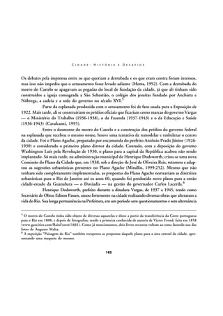 C I D A D E :

H I S T Ó R I A

E

D E S A F I O S

Os debates pela imprensa entre os que queriam a derrubada e os que eram contra foram intensos,
mas isso não impediu que o arrasamento fosse levado adiante (Motta, 1992). Com a derrubada do
morro do Castelo se apagavam as pegadas do local de fundação da cidade, já que ali tinham sido
construídos a igreja consagrada a São Sebastião, o colégio dos jesuítas fundado por Anchieta e
Nóbrega, a cadeia e a sede do governo no século XVI.5
Parte da esplanada produzida com o arrasamento foi de fato usada para a Exposição de
1922. Mais tarde, ali se construiriam os prédios oficiais que ficariam como marcas do governo Vargas
— o Ministério do Trabalho (1936-1938), o da Fazenda (1937-1943) e o da Educação e Saúde
(1936-1943) (Cavalcanti, 1995).
Entre o desmonte do morro do Castelo e a construção dos prédios do governo federal
na esplanada que recebeu o mesmo nome, houve uma tentativa de remodelar e embelezar o centro
da cidade. Foi o Plano Agache, preparado por encomenda do prefeito Antônio Prado Júnior (19261930) e considerado o primeiro plano diretor da cidade. Contudo, com a deposição do governo
Washington Luís pela Revolução de 1930, o plano para a capital da República acabou não sendo
implantado. Só mais tarde, na administração municipal de Henrique Dodsworth, criou-se uma nova
Comissão do Plano da Cidade que, em 1938, sob a direção de José de Oliveira Reis, retomou e adaptou as sugestões urbanísticas presentes no Plano Agache (Mindlin, 1999:252). Mesmo que não
tenham sido completamente implementadas, as propostas do Plano Agache norteariam as diretrizes
urbanísticas para o Rio de Janeiro até os anos 60, quando foi produzido novo plano para a então
cidade-estado da Guanabara — o Doxiadis — na gestão do governador Carlos Lacerda.6
Henrique Dodsworth, prefeito durante a ditadura Vargas, de 1937 a 1945, tendo como
Secretário de Obras Edison Passos, atuou fortemente na cidade realizando diversas obras que alteraram a
vida do Rio. Sua longa permanência na Prefeitura, em um período sem questionamentos e sem alternância
5

O morro do Castelo tinha sido objeto de diversas aquarelas e óleos a partir da transferência da Corte portuguesa
para o Rio em 1808, e depois de fotografias, sendo a primeira conhecida de autoria de Victor Frond, feita em 1858
(www.geocities.com/RainForest/1661). Como já mencionamos, dois livros recentes voltam ao tema fazendo uso das
fotos de Augusto Malta.
6 A exposição “Paisagem do Rio” também recuperou as propostas daquele plano para a área central da cidade, apresentando uma maquete do mesmo.

162

 
