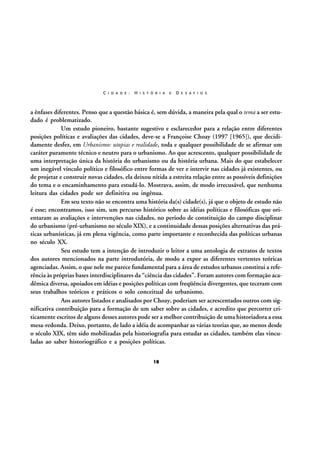 C I D A D E :

H I S T Ó R I A

E

D E S A F I O S

a ênfases diferentes. Penso que a questão básica é, sem dúvida, a maneira pela qual o tema a ser estudado é problematizado.
Um estudo pioneiro, bastante sugestivo e esclarecedor para a relação entre diferentes
posições políticas e avaliações das cidades, deve-se a Françoise Choay (1997 [1965]), que decididamente desfez, em Urbanismo: utopias e realidade, toda e qualquer possibilidade de se afirmar um
caráter puramente técnico e neutro para o urbanismo. Ao que acrescento, qualquer possibilidade de
uma interpretação única da história do urbanismo ou da história urbana. Mais do que estabelecer
um inegável vínculo político e filosófico entre formas de ver e intervir nas cidades já existentes, ou
de projetar e construir novas cidades, ela deixou nítida a estreita relação entre as possíveis definições
do tema e o encaminhamento para estudá-lo. Mostrava, assim, de modo irrecusável, que nenhuma
leitura das cidades pode ser definitiva ou ingênua.
Em seu texto não se encontra uma história da(s) cidade(s), já que o objeto de estudo não
é esse; encontramos, isso sim, um percurso histórico sobre as idéias políticas e filosóficas que orientaram as avaliações e intervenções nas cidades, no período de constituição do campo disciplinar
do urbanismo (pré-urbanismo no século XIX), e a continuidade dessas posições alternativas das práticas urbanísticas, já em plena vigência, como parte importante e reconhecida das políticas urbanas
no século XX.
Seu estudo tem a intenção de introduzir o leitor a uma antologia de extratos de textos
dos autores mencionados na parte introdutória, de modo a expor as diferentes vertentes teóricas
agenciadas. Assim, o que nele me parece fundamental para a área de estudos urbanos constitui a referência às próprias bases interdisciplinares da “ciência das cidades”. Foram autores com formação acadêmica diversa, apoiados em idéias e posições políticas com freqüência divergentes, que teceram com
seus trabalhos teóricos e práticos o solo conceitual do urbanismo.
Aos autores listados e analisados por Choay, poderiam ser acrescentados outros com significativa contribuição para a formação de um saber sobre as cidades, e acredito que percorrer criticamente escritos de alguns desses autores pode ser a melhor contribuição de uma historiadora a essa
mesa-redonda. Deixo, portanto, de lado a idéia de acompanhar as várias teorias que, ao menos desde
o século XIX, têm sido mobilizadas pela historiografia para estudar as cidades, também elas vinculadas ao saber historiográfico e a posições políticas.
18

 