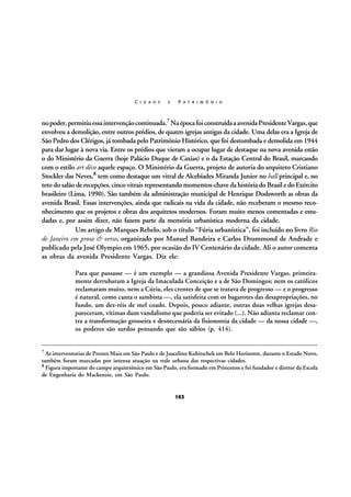 C I D A D E

E

P A T R I M Ô N I O

no poder, permitiu essa intervenção continuada.7 Na época foi construída a avenida Presidente Vargas, que
envolveu a demolição, entre outros prédios, de quatro igrejas antigas da cidade. Uma delas era a Igreja de
São Pedro dos Clérigos, já tombada pelo Patrimônio Histórico, que foi destombada e demolida em 1944
para dar lugar à nova via. Entre os prédios que vieram a ocupar lugar de destaque na nova avenida estão
o do Ministério da Guerra (hoje Palácio Duque de Caxias) e o da Estação Central do Brasil, marcando
com o estilo art déco aquele espaço. O Ministério da Guerra, projeto de autoria do arquiteto Cristiano
Stockler das Neves,8 tem como destaque um vitral de Alcebíades Miranda Junior no hall principal e, no
teto do salão de recepções, cinco vitrais representando momentos-chave da história do Brasil e do Exército
brasileiro (Lima, 1990). São também da administração municipal de Henrique Dodsworth as obras da
avenida Brasil. Essas intervenções, ainda que radicais na vida da cidade, não receberam o mesmo reconhecimento que os projetos e obras dos arquitetos modernos. Foram muito menos comentadas e estudadas e, por assim dizer, não fazem parte da memória urbanística moderna da cidade.
Um artigo de Marques Rebelo, sob o título “Fúria urbanística”, foi incluído no livro Rio
de Janeiro em prosa & verso, organizado por Manuel Bandeira e Carlos Drummond de Andrade e
publicado pela José Olympio em 1965, por ocasião do IV Centenário da cidade. Ali o autor comenta
as obras da avenida Presidente Vargas. Diz ele:
Para que passasse — é um exemplo — a grandiosa Avenida Presidente Vargas, primeiramente derrubaram a Igreja da Imaculada Conceição e a de São Domingos; nem os católicos
reclamaram muito, nem a Cúria, eles crentes de que se tratava de progresso — e o progresso
é natural, como canta o sambista —, ela satisfeita com os bagarotes das desapropriações, no
fundo, um dez-réis de mel coado. Depois, pouco adiante, outras duas velhas igrejas desapareceram, vítimas dum vandalismo que poderia ser evitado (...). Não adianta reclamar contra a transformação grosseira e desnecessária da fisionomia da cidade — da nossa cidade —,
os poderes são surdos pensando que são sábios (p. 414).
7 As interventorias de Prestes Maia em São Paulo e de Juscelino Kubitschek em Belo Horizonte, durante o Estado Novo,

também foram marcadas por intensa atuação na rede urbana das respectivas cidades.

8 Figura importante do campo arquitetônico em São Paulo, era formado em Princeton e foi fundador e diretor da Escola

de Engenharia do Mackenzie, em São Paulo.

163

 
