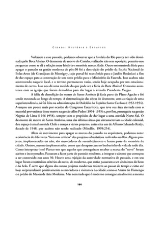 C I D A D E :

H I S T Ó R I A

E

D E S A F I O S

Voltando a esse passado, podemos observar que a história do Rio parece ter sido dominada pelo Bota Abaixo. O desmonte do morro do Castelo, realizado não sem oposição, permite-nos
perguntar como se dá a relação entre história e memória nessa cidade. Outro momento da fúria para
apagar o passado na gestão moderna do pós-30 foi a destruição do prédio da Escola Nacional de
Belas-Artes (de Grandjean de Montigny, cujo portal foi transferido para o Jardim Botânico) a fim
de dar espaço para a construção de um novo prédio para o Ministério da Fazenda. Isso acabou não
acontecendo naquele local, e o terreno permaneceu vazio, sendo hoje ocupado por um estacionamento de carros. Isso nos dá uma medida do que pode ser a fúria do Bota Abaixo! O mesmo aconteceu com as igrejas que foram demolidas para dar lugar à avenida Presidente Vargas.
A idéia de demolição do morro de Santo Antônio já fazia parte do Plano Agache e foi
sendo executada ao longo do tempo. A sistematização das obras do desmonte, com a criação de uma
superintendência, só foi feita na administração de Dulcídio do Espírito Santo Cardoso (1952-1954).
Avançou um pouco mais por ocasião do Congresso Eucarístico, que teve sua área aterrada com o
material proveniente desse morro na gestão Alim Pedro (1954-1955) e, por fim, prosseguiu na gestão
Negrão de Lima (1956-1958), sempre com o propósito de dar lugar a uma avenida Norte-Sul. O
desmonte do morro de Santo Antônio, uma das últimas áreas que circunscreviam a cidade colonial,
deu espaço à atual avenida Chile e ensejo a vários projetos, entre eles um de Affonso Eduardo Reidy,
datado de 1948, que acabou não sendo realizado (Mindlin, 1999:254).
Além do movimento para apagar as marcas do passado na arquitetura, podemos notar
a existência de diferentes “fortunas críticas” dos projetos urbanísticos realizados no Rio. Alguns projetos, implementados ou não, são merecedores de reconhecimento e fazem parte da memória da
cidade. Outros, mesmo implementados, como que desaparecem no burburinho da vida de todo dia.
Como interpretar isso? Parece-nos que aqueles que conseguiram receber a marca do “novo” foram
aceitos e incorporados. Passaram a fazer parte do panteão moderno, a integrar o cânone que começou
a ser construído nos anos 30. Houve uma rejeição da autoridade normativa do passado, e em seu
lugar foram construídos critérios do novo, do moderno, que então passaram a ser sinônimos do bom
e do belo. É certo que alguns dos novos projetos modernos resistem ao passar do tempo e estão até
hoje surpreendendo positivamente os moradores e visitantes da cidade, como o Aterro do Flamengo
e o prédio do Museu de Arte Moderna. Mas nem tudo que é moderno consegue atualmente a mesma
164

 