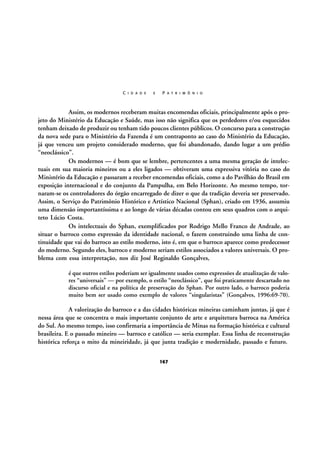 C I D A D E

E

P A T R I M Ô N I O

Assim, os modernos receberam muitas encomendas oficiais, principalmente após o projeto do Ministério da Educação e Saúde, mas isso não significa que os perdedores e/ou esquecidos
tenham deixado de produzir ou tenham tido poucos clientes públicos. O concurso para a construção
da nova sede para o Ministério da Fazenda é um contraponto ao caso do Ministério da Educação,
já que venceu um projeto considerado moderno, que foi abandonado, dando lugar a um prédio
“neoclássico”.
Os modernos — é bom que se lembre, pertencentes a uma mesma geração de intelectuais em sua maioria mineiros ou a eles ligados — obtiveram uma expressiva vitória no caso do
Ministério da Educação e passaram a receber encomendas oficiais, como a do Pavilhão do Brasil em
exposição internacional e do conjunto da Pampulha, em Belo Horizonte. Ao mesmo tempo, tornaram-se os controladores do órgão encarregado de dizer o que da tradição deveria ser preservado.
Assim, o Serviço do Patrimônio Histórico e Artístico Nacional (Sphan), criado em 1936, assumiu
uma dimensão importantíssima e ao longo de várias décadas contou em seus quadros com o arquiteto Lúcio Costa.
Os intelectuais do Sphan, exemplificados por Rodrigo Mello Franco de Andrade, ao
situar o barroco como expressão da identidade nacional, o fazem construindo uma linha de continuidade que vai do barroco ao estilo moderno, isto é, em que o barroco aparece como predecessor
do moderno. Segundo eles, barroco e moderno seriam estilos associados a valores universais. O problema com essa interpretação, nos diz José Reginaldo Gonçalves,
é que outros estilos poderiam ser igualmente usados como expressões de atualização de valores “universais” — por exemplo, o estilo “neoclássico”, que foi praticamente descartado no
discurso oficial e na política de preservação do Sphan. Por outro lado, o barroco poderia
muito bem ser usado como exemplo de valores “singularistas” (Gonçalves, 1996:69-70).

A valorização do barroco e a das cidades históricas mineiras caminham juntas, já que é
nessa área que se concentra o mais importante conjunto de arte e arquitetura barroca na América
do Sul. Ao mesmo tempo, isso confirmaria a importância de Minas na formação histórica e cultural
brasileira. E o passado mineiro — barroco e católico — seria exemplar. Essa linha de reconstrução
histórica reforça o mito da mineiridade, já que junta tradição e modernidade, passado e futuro.
167

 