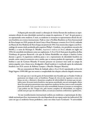 C I D A D E :

H I S T Ó R I A

E

D E S A F I O S

A disputa pelo mercado estatal e a obtenção de vitórias fizeram dos modernos os representantes oficiais de uma identidade nacional no campo da arquitetura. A “cara” do país passou a
ser representada como moderna. E mais, os modernos se tornaram os representantes oficiais da cultura brasileira em eventos internacionais. Pode-se citar o Pavilhão Brasileiro na Feira Internacional
de Nova Iorque em 1939, projeto de Lúcio Costa e Oscar Niemeyer; a mostra Brazil Builds, realizada
no Museu de Arte Moderna de Nova Iorque em janeiro de 1943. Essa mostra deu origem a um livrocatálogo de mesmo título produzido pelo arquiteto Philip L. Goodwin, vice-presidente executivo do
MoMA, e o texto de Henrique E. Mindlin, Arquitetura moderna do Brasil, editado em inglês em
1956, foi concebido inicialmente como seu suplemento. A Brazil Builds fazia parte da política de Boa
Vizinhança do governo Roosevelt e da ação de Nelson Rockefeller em relação à América Latina
durante a guerra. A arquitetura moderna passa a ser a representante da identidade brasileira no
mundo, assim como já acontecera com o samba, que se tornara produto de exportação — valendo
lembrar o caso de Carmem Miranda. O mesmo processo vai acontecer mais tarde no campo da
música popular com a bossa nova, divulgando o Brasil moderno (e recebendo apoio da embaixada
brasileira nos EUA através de Roberto Campos e Marcílio Marques Moreira).
Há um comentário de Mário de Andrade sobre o Brazil Builds reproduzido no livro de
Hugo Segawa (1999:100) que nos mostra a complexidade das relações culturais daquele momento:
Eu creio que este é um dos gestos de humanidade mais fecundos que os Estados Unidos já
praticaram em relação a nós, os brasileiros. Porque ele virá, já veio, regenerar a nossa confiança em nós, e diminuir o desastroso complexo de inferioridade de mestiços que nos prejudica tanto. Já escutei muito brasileiro, não apenas assombrado, mas até estomagado, diante
desse livro que prova possuirmos uma arquitetura moderna tão boa como os mais avançados
países do mundo. Essa consciência de nossa normalidade humana só mesmo os estrangeiros
é que podem nos dar. Porque nós, pelo mesmo complexo de inferioridade, ou reagimos
caindo num por-que-me-ufanismo idiota, ou num jeca-tatuísmo conformista e apodrecente.

Se esse reconhecimento internacional conferia aos modernos a representação da identidade nacional para fora, internamente eles não dispunham de um espaço assim tão indiscutível. Há
casos em que os modernos foram perdedores, como nos relata Lauro Cavalcanti: “A universidade
168

 