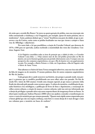 C I D A D E :

H I S T Ó R I A

E

D E S A F I O S

ele então que a avenida Rio Branco “já estava na quarta geração de prédios, mas essa renovação não
tinha contaminado a vizinhança; a rua Uruguaiana, por exemplo, apesar de muito próxima, não se
modernizou”. Assim, podemos deduzir que o “atraso” beneficiou essa parte da cidade, já que se preservou a rua da Carioca, assim como os prédios localizados nas ruas que vieram a compor o Saara
(rua da Alfândega e adjacências).
Por outro lado, a lei que possibilitou a criação do Corredor Cultural, que demorou de
1979 a 1984 para ser aprovada, acabou recebendo a unanimidade dos votos dos vereadores. Continua Augusto Ivan:
A Lei Orgânica consolidou todas as áreas de proteção que a cidade já tinha, e o Corredor
Cultural é uma delas. (...) Hoje existem mais de dez mil prédios preservados no Rio de
Janeiro, um acervo bastante grande para um período relativamente curto. E sempre com essa
perspectiva dos conjuntos arquitetônicos, em que o Rio de Janeiro teve um papel pioneiro
no país. Por exemplo, o Bairro Peixoto e o Lido, em Copacabana; a ilha de Paquetá; todo
o bairro de Santa Teresa.

Não sabemos se o bairro de Santa Teresa conseguirá sobreviver, mas esse risco não advém
da falta de imagens ou de memória. O mesmo podemos dizer de outros conjuntos arquitetônicos
do Rio de Janeiro...
Cada geração deve e pode reescrever sua história, não porque o passado mude, mas porque é o presente que se modifica possibilitando um novo olhar sobre esse passado. No fim do
século XX e início do XXI estamos vivendo uma situação especial, já que nunca o presente tinha
ficado tão obcecado pelo passado como acontece agora. A cultura da memória, a mobilização de passados históricos e/ou mitológicos, a publicação de livros de fotos e depoimentos, a restauração de
velhos centros urbanos, a criação de museus e centros culturais, tudo isso está nos informando que
o desejo de privilegiar o passado talvez seja nossa resposta diante da insegurança frente ao futuro. As
observações trazidas por Andreas Huyssen (2000) talvez nos ajudem a entender a transformação em
curso e o surto de memória por que estamos passando: “Quanto mais rápido somos empurrados para
o futuro global que não nos inspira confiança, mais forte é o nosso desejo de ir mais devagar e mais
nos voltamos para a memória em busca de conforto”.
170

 