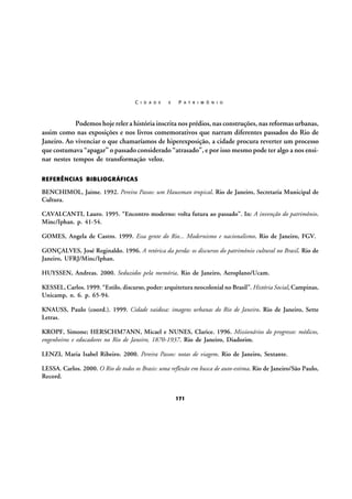 C I D A D E

E

P A T R I M Ô N I O

Podemos hoje reler a história inscrita nos prédios, nas construções, nas reformas urbanas,
assim como nas exposições e nos livros comemorativos que narram diferentes passados do Rio de
Janeiro. Ao vivenciar o que chamaríamos de hiperexposição, a cidade procura reverter um processo
que costumava “apagar” o passado considerado “atrasado”, e por isso mesmo pode ter algo a nos ensinar nestes tempos de transformação veloz.
REFERÊNCIAS BIBLIOGRÁFICAS

BENCHIMOL, Jaime. 1992. Pereira Passos: um Haussman tropical. Rio de Janeiro, Secretaria Municipal de
Cultura.
CAVALCANTI, Lauro. 1995. “Encontro moderno: volta futura ao passado”. In: A invenção do patrimônio.
Minc/Iphan. p. 41-54.
GOMES, Angela de Castro. 1999. Essa gente do Rio... Modernismo e nacionalismo. Rio de Janeiro, FGV.
GONÇALVES, José Reginaldo. 1996. A retórica da perda: os discursos do patrimônio cultural no Brasil. Rio de
Janeiro, UFRJ/Minc/Iphan.
HUYSSEN, Andreas. 2000. Seduzidos pela memória. Rio de Janeiro, Aeroplano/Ucam.
KESSEL, Carlos. 1999. “Estilo, discurso, poder: arquitetura neocolonial no Brasil”. História Social, Campinas,
Unicamp, n. 6. p. 65-94.
KNAUSS, Paulo (coord.). 1999. Cidade vaidosa: imagens urbanas do Rio de Janeiro. Rio de Janeiro, Sette
Letras.
KROPF, Simone; HERSCHM7ANN, Micael e NUNES, Clarice. 1996. Missionários do progresso: médicos,
engenheiros e educadores no Rio de Janeiro, 1870-1937. Rio de Janeiro, Diadorim.
LENZI, Maria Isabel Ribeiro. 2000. Pereira Passos: notas de viagem. Rio de Janeiro, Sextante.
LESSA. Carlos. 2000. O Rio de todos os Brasis: uma reflexão em busca de auto-estima. Rio de Janeiro/São Paulo,
Record.
171

 