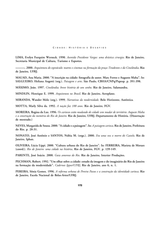C I D A D E :

H I S T Ó R I A

E

D E S A F I O S

LIMA, Evelyn Furquim Werneck. 1990. Avenida Presidente Vargas: uma drástica cirurgia. Rio de Janeiro,
Secretaria Municipal de Cultura, Turismo e Esportes.
———. 2000. Arquitetura do espetáculo: teatros e cinemas na formação da praça Tiradentes e da Cinelândia. Rio
de Janeiro, UFRJ.
MAUAD, Ana Maria. 2000. “A inscrição na cidade: fotografia de autor. Marc Ferrez e Augusto Malta”. In:
SALGUEIRO, Heliana Angotti (org.). Paisagem e arte. São Paulo, CBHA/CNPq/Papesp. p. 391-398.
MÁXIMO, João. 1997. Cinelândia; breve história de um sonho. Rio de Janeiro, Salamandra.
MINDLIN, Henrique E. 1999. Arquitetura no Brasil. Rio de Janeiro, Aeroplano.
MIRANDA, Wander Melo (org.). 1999. Narrativas da modernidade. Belo Horizonte, Autêntica.
MOTTA, Marly Silva da. 1992. A nação faz 100 anos. Rio de Janeiro, FGV.
MOREIRA, Regina da Luz. 1996. Os cariocas estão mudando de cidade sem mudar de território: Augusto Malta
e a construção da memória do Rio de Janeiro. Rio de Janeiro, UFRJ, Departamento de História. (Dissertação
de mestrado.)
NEVES, Margarida de Souza. 2000. “A cidade e a paisagem”. In: A paisagem carioca. Rio de Janeiro, Prefeitura
do Rio. p. 20-31.
NONATO, José Antônio e SANTOS, Núbia M. (orgs.). 2000. Era uma vez o morro do Castelo. Rio de
Janeiro, Iphan.
OLIVEIRA, Lúcia Lippi. 2000. “Cultura urbana do Rio de Janeiro”. In: FERREIRA, Marieta de Moraes
(coord.). Rio de Janeiro: uma cidade na história. Rio de Janeiro, FGV. p. 139-149.
PARENTE, José Inácio. 2000. Guia amoroso do Rio. Rio de Janeiro, Interior Produções.
PECHMAN, Robert. 1992. “Um olhar sobre a cidade: estudo da imagem e do imaginário do Rio de Janeiro
na formação da modernidade”. Cadernos Ippur/UFRJ, Rio de Janeiro, ano 6, n. 1.
PEREIRA, Sônia Gomes. 1996. A reforma urbana de Pereira Passos e a construção da identidade carioca. Rio
de Janeiro, Escola Nacional de Belas-Artes/UFRJ.
172

 