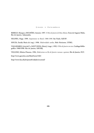 C I D A D E

E

P A T R I M Ô N I O

REBELO, Marques e BULHÕES, Antonio. 1997. O Rio de Janeiro do Bota-Abaixo. Fotos de Augusto Malta.
Rio de Janeiro, Salamandra.
SEGAWA, Hugo. 1999. Arquiteturas no Brasil; 1900-1990. São Paulo, EdUSP.
SOUZA, Eneida Maria de (org.). 1998. Modernidades tardias. Belo Horizonte, UFMG.
VALLADARES, Lícia do P. e SANT’ANNA, Maria J. (orgs.). 1992. O Rio de Janeiro em teses. Catálogo bibliográfico 1960/1990. Rio de Janeiro, EdUERJ.
VELLOSO, Mônica Pimenta. 1996. Modernismo no Rio de Janeiro: turunas e quixotes. Rio de Janeiro, FGV.
http://www.geocities.com/RainForest/1661
http://www.fau.ufrj.br/prourb/cidades/avcentral/

173

 