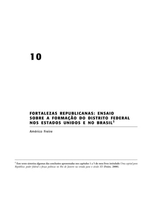 10

FOR T ALE ZA S RE PU BLICA N AS: EN SA IO
SO BRE A FO RM AÇÃ O DO DIS TRIT O FE DER AL
NO S E S T A D OS U NI D O S E N O BR AS I L 1
Américo Freire

1

Este texto sintetiza algumas das conclusões apresentadas nos capítulos 1 a 5 do meu livro intitulado Uma capital para
República: poder federal e forças políticas no Rio de Janeiro na virada para o século XX (Freire, 2000).

 